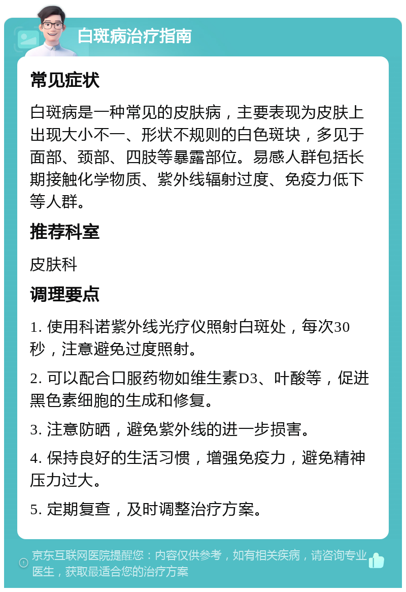 白斑病治疗指南 常见症状 白斑病是一种常见的皮肤病，主要表现为皮肤上出现大小不一、形状不规则的白色斑块，多见于面部、颈部、四肢等暴露部位。易感人群包括长期接触化学物质、紫外线辐射过度、免疫力低下等人群。 推荐科室 皮肤科 调理要点 1. 使用科诺紫外线光疗仪照射白斑处，每次30秒，注意避免过度照射。 2. 可以配合口服药物如维生素D3、叶酸等，促进黑色素细胞的生成和修复。 3. 注意防晒，避免紫外线的进一步损害。 4. 保持良好的生活习惯，增强免疫力，避免精神压力过大。 5. 定期复查，及时调整治疗方案。