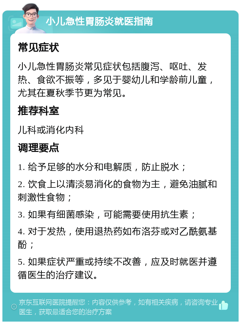 小儿急性胃肠炎就医指南 常见症状 小儿急性胃肠炎常见症状包括腹泻、呕吐、发热、食欲不振等，多见于婴幼儿和学龄前儿童，尤其在夏秋季节更为常见。 推荐科室 儿科或消化内科 调理要点 1. 给予足够的水分和电解质，防止脱水； 2. 饮食上以清淡易消化的食物为主，避免油腻和刺激性食物； 3. 如果有细菌感染，可能需要使用抗生素； 4. 对于发热，使用退热药如布洛芬或对乙酰氨基酚； 5. 如果症状严重或持续不改善，应及时就医并遵循医生的治疗建议。