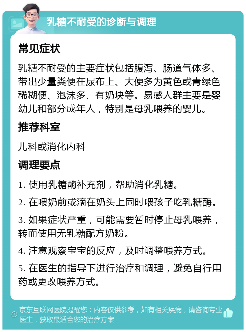 乳糖不耐受的诊断与调理 常见症状 乳糖不耐受的主要症状包括腹泻、肠道气体多、带出少量粪便在尿布上、大便多为黄色或青绿色稀糊便、泡沫多、有奶块等。易感人群主要是婴幼儿和部分成年人，特别是母乳喂养的婴儿。 推荐科室 儿科或消化内科 调理要点 1. 使用乳糖酶补充剂，帮助消化乳糖。 2. 在喂奶前或滴在奶头上同时喂孩子吃乳糖酶。 3. 如果症状严重，可能需要暂时停止母乳喂养，转而使用无乳糖配方奶粉。 4. 注意观察宝宝的反应，及时调整喂养方式。 5. 在医生的指导下进行治疗和调理，避免自行用药或更改喂养方式。