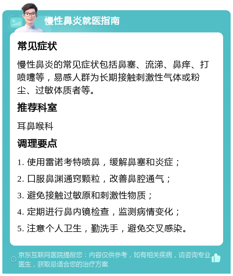 慢性鼻炎就医指南 常见症状 慢性鼻炎的常见症状包括鼻塞、流涕、鼻痒、打喷嚏等，易感人群为长期接触刺激性气体或粉尘、过敏体质者等。 推荐科室 耳鼻喉科 调理要点 1. 使用雷诺考特喷鼻，缓解鼻塞和炎症； 2. 口服鼻渊通窍颗粒，改善鼻腔通气； 3. 避免接触过敏原和刺激性物质； 4. 定期进行鼻内镜检查，监测病情变化； 5. 注意个人卫生，勤洗手，避免交叉感染。