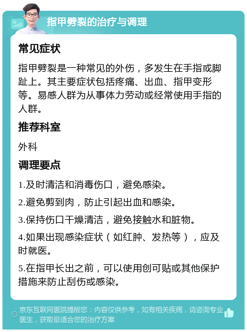 指甲劈裂的治疗与调理 常见症状 指甲劈裂是一种常见的外伤，多发生在手指或脚趾上。其主要症状包括疼痛、出血、指甲变形等。易感人群为从事体力劳动或经常使用手指的人群。 推荐科室 外科 调理要点 1.及时清洁和消毒伤口，避免感染。 2.避免剪到肉，防止引起出血和感染。 3.保持伤口干燥清洁，避免接触水和脏物。 4.如果出现感染症状（如红肿、发热等），应及时就医。 5.在指甲长出之前，可以使用创可贴或其他保护措施来防止刮伤或感染。