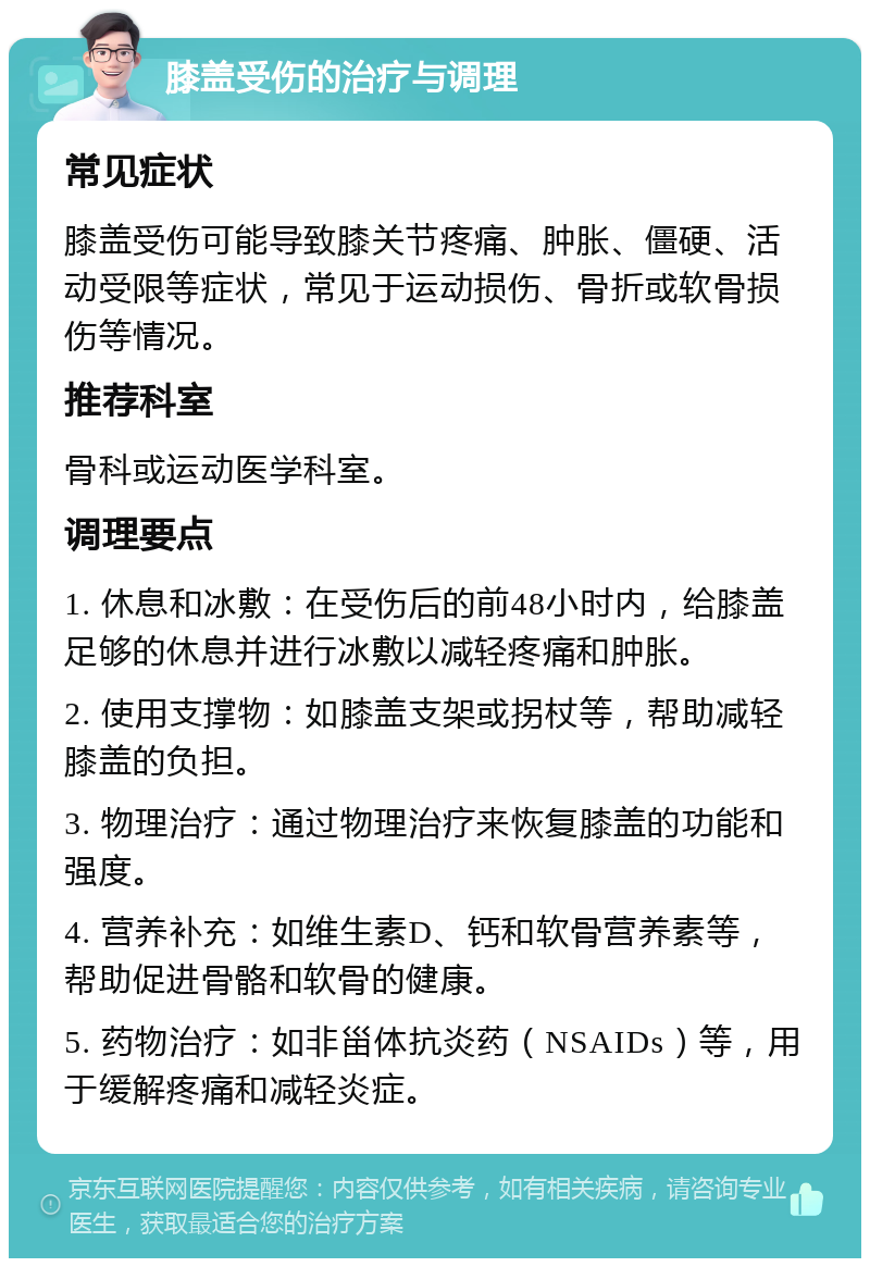 膝盖受伤的治疗与调理 常见症状 膝盖受伤可能导致膝关节疼痛、肿胀、僵硬、活动受限等症状，常见于运动损伤、骨折或软骨损伤等情况。 推荐科室 骨科或运动医学科室。 调理要点 1. 休息和冰敷：在受伤后的前48小时内，给膝盖足够的休息并进行冰敷以减轻疼痛和肿胀。 2. 使用支撑物：如膝盖支架或拐杖等，帮助减轻膝盖的负担。 3. 物理治疗：通过物理治疗来恢复膝盖的功能和强度。 4. 营养补充：如维生素D、钙和软骨营养素等，帮助促进骨骼和软骨的健康。 5. 药物治疗：如非甾体抗炎药（NSAIDs）等，用于缓解疼痛和减轻炎症。