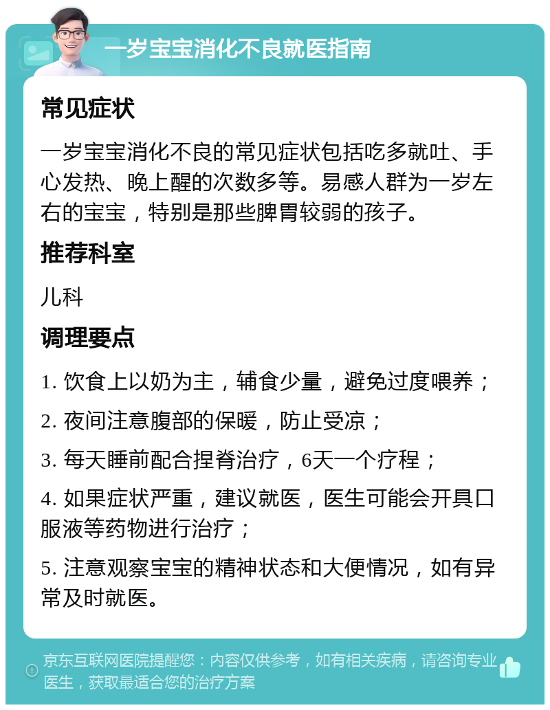 一岁宝宝消化不良就医指南 常见症状 一岁宝宝消化不良的常见症状包括吃多就吐、手心发热、晚上醒的次数多等。易感人群为一岁左右的宝宝，特别是那些脾胃较弱的孩子。 推荐科室 儿科 调理要点 1. 饮食上以奶为主，辅食少量，避免过度喂养； 2. 夜间注意腹部的保暖，防止受凉； 3. 每天睡前配合捏脊治疗，6天一个疗程； 4. 如果症状严重，建议就医，医生可能会开具口服液等药物进行治疗； 5. 注意观察宝宝的精神状态和大便情况，如有异常及时就医。