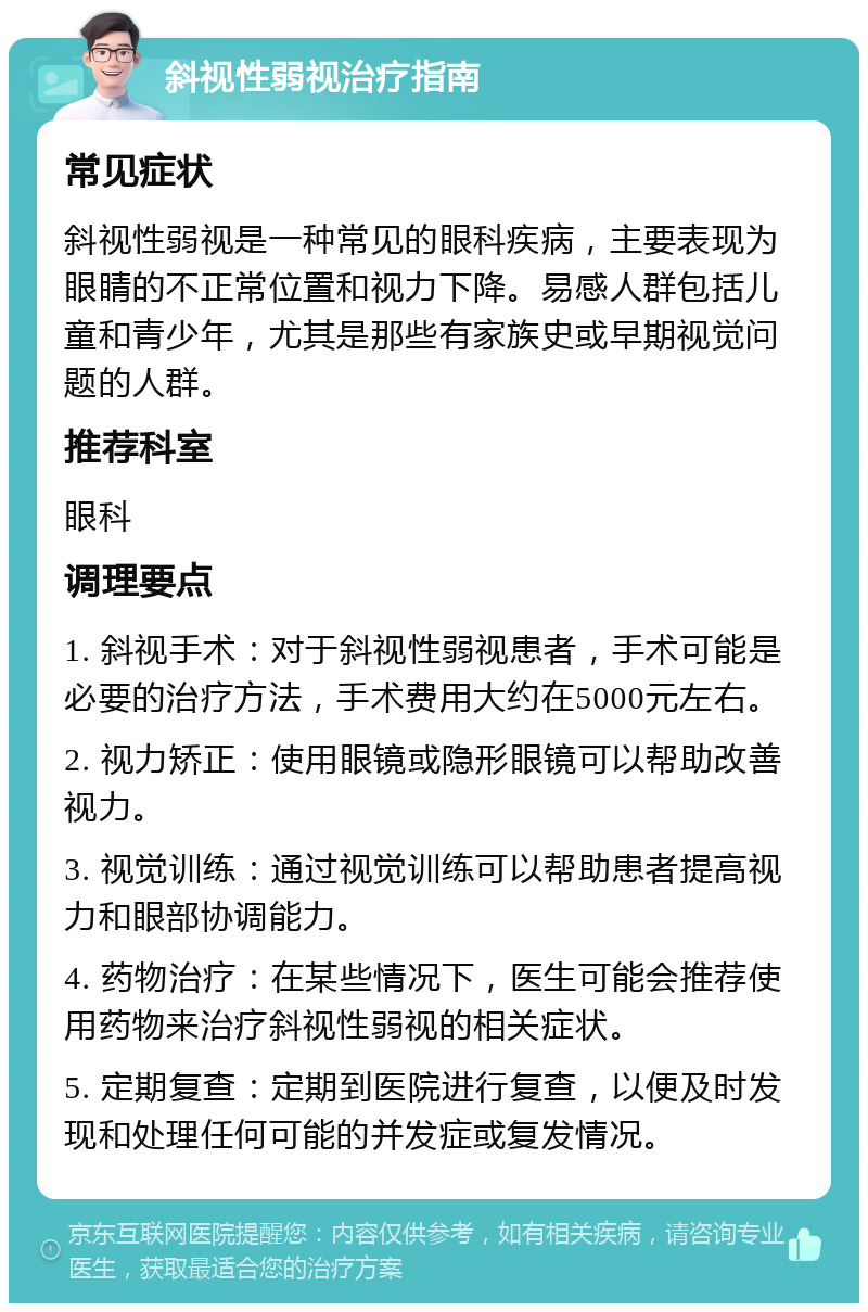 斜视性弱视治疗指南 常见症状 斜视性弱视是一种常见的眼科疾病，主要表现为眼睛的不正常位置和视力下降。易感人群包括儿童和青少年，尤其是那些有家族史或早期视觉问题的人群。 推荐科室 眼科 调理要点 1. 斜视手术：对于斜视性弱视患者，手术可能是必要的治疗方法，手术费用大约在5000元左右。 2. 视力矫正：使用眼镜或隐形眼镜可以帮助改善视力。 3. 视觉训练：通过视觉训练可以帮助患者提高视力和眼部协调能力。 4. 药物治疗：在某些情况下，医生可能会推荐使用药物来治疗斜视性弱视的相关症状。 5. 定期复查：定期到医院进行复查，以便及时发现和处理任何可能的并发症或复发情况。