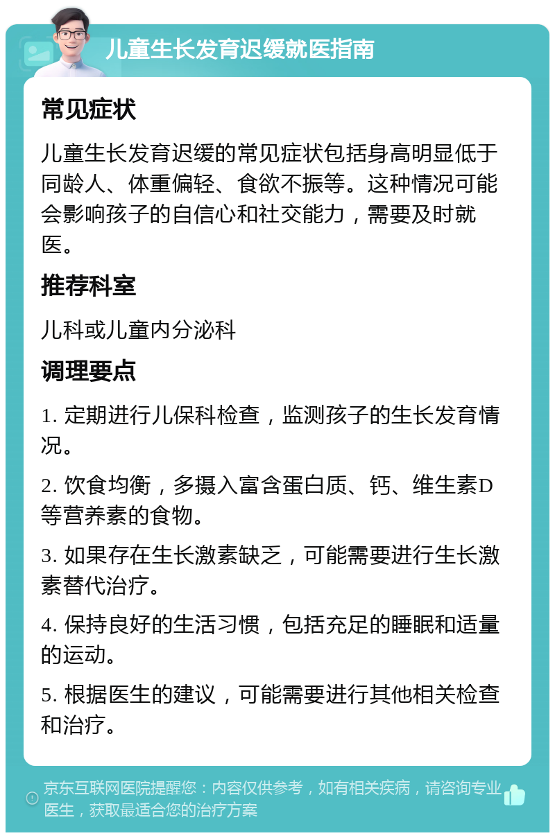 儿童生长发育迟缓就医指南 常见症状 儿童生长发育迟缓的常见症状包括身高明显低于同龄人、体重偏轻、食欲不振等。这种情况可能会影响孩子的自信心和社交能力，需要及时就医。 推荐科室 儿科或儿童内分泌科 调理要点 1. 定期进行儿保科检查，监测孩子的生长发育情况。 2. 饮食均衡，多摄入富含蛋白质、钙、维生素D等营养素的食物。 3. 如果存在生长激素缺乏，可能需要进行生长激素替代治疗。 4. 保持良好的生活习惯，包括充足的睡眠和适量的运动。 5. 根据医生的建议，可能需要进行其他相关检查和治疗。