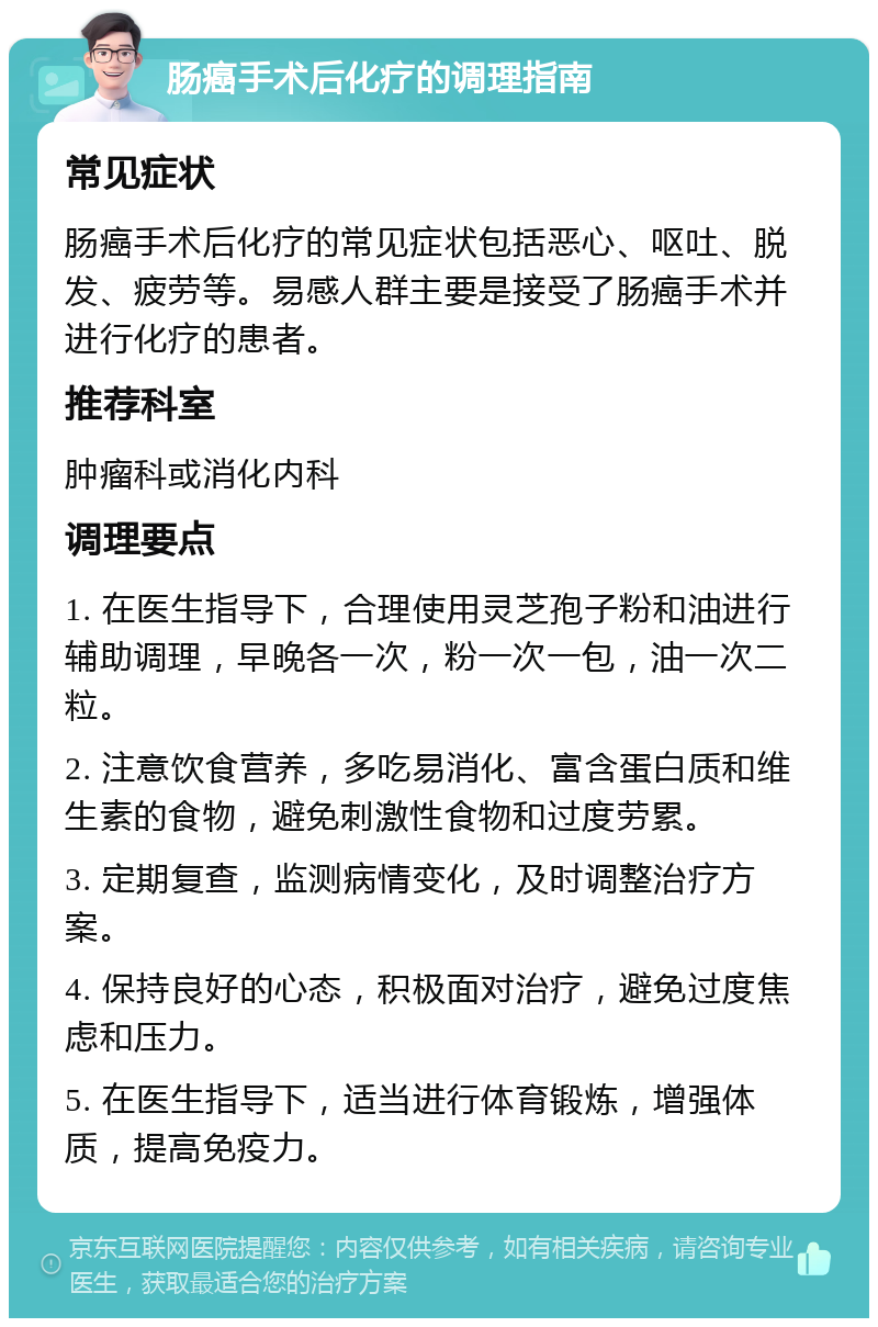 肠癌手术后化疗的调理指南 常见症状 肠癌手术后化疗的常见症状包括恶心、呕吐、脱发、疲劳等。易感人群主要是接受了肠癌手术并进行化疗的患者。 推荐科室 肿瘤科或消化内科 调理要点 1. 在医生指导下，合理使用灵芝孢子粉和油进行辅助调理，早晚各一次，粉一次一包，油一次二粒。 2. 注意饮食营养，多吃易消化、富含蛋白质和维生素的食物，避免刺激性食物和过度劳累。 3. 定期复查，监测病情变化，及时调整治疗方案。 4. 保持良好的心态，积极面对治疗，避免过度焦虑和压力。 5. 在医生指导下，适当进行体育锻炼，增强体质，提高免疫力。