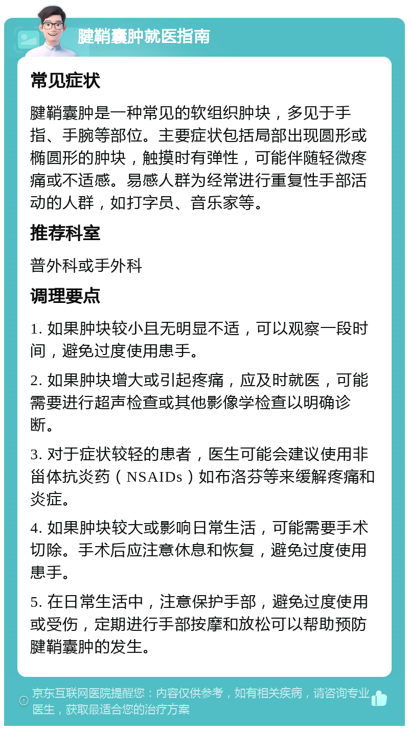 腱鞘囊肿就医指南 常见症状 腱鞘囊肿是一种常见的软组织肿块，多见于手指、手腕等部位。主要症状包括局部出现圆形或椭圆形的肿块，触摸时有弹性，可能伴随轻微疼痛或不适感。易感人群为经常进行重复性手部活动的人群，如打字员、音乐家等。 推荐科室 普外科或手外科 调理要点 1. 如果肿块较小且无明显不适，可以观察一段时间，避免过度使用患手。 2. 如果肿块增大或引起疼痛，应及时就医，可能需要进行超声检查或其他影像学检查以明确诊断。 3. 对于症状较轻的患者，医生可能会建议使用非甾体抗炎药（NSAIDs）如布洛芬等来缓解疼痛和炎症。 4. 如果肿块较大或影响日常生活，可能需要手术切除。手术后应注意休息和恢复，避免过度使用患手。 5. 在日常生活中，注意保护手部，避免过度使用或受伤，定期进行手部按摩和放松可以帮助预防腱鞘囊肿的发生。