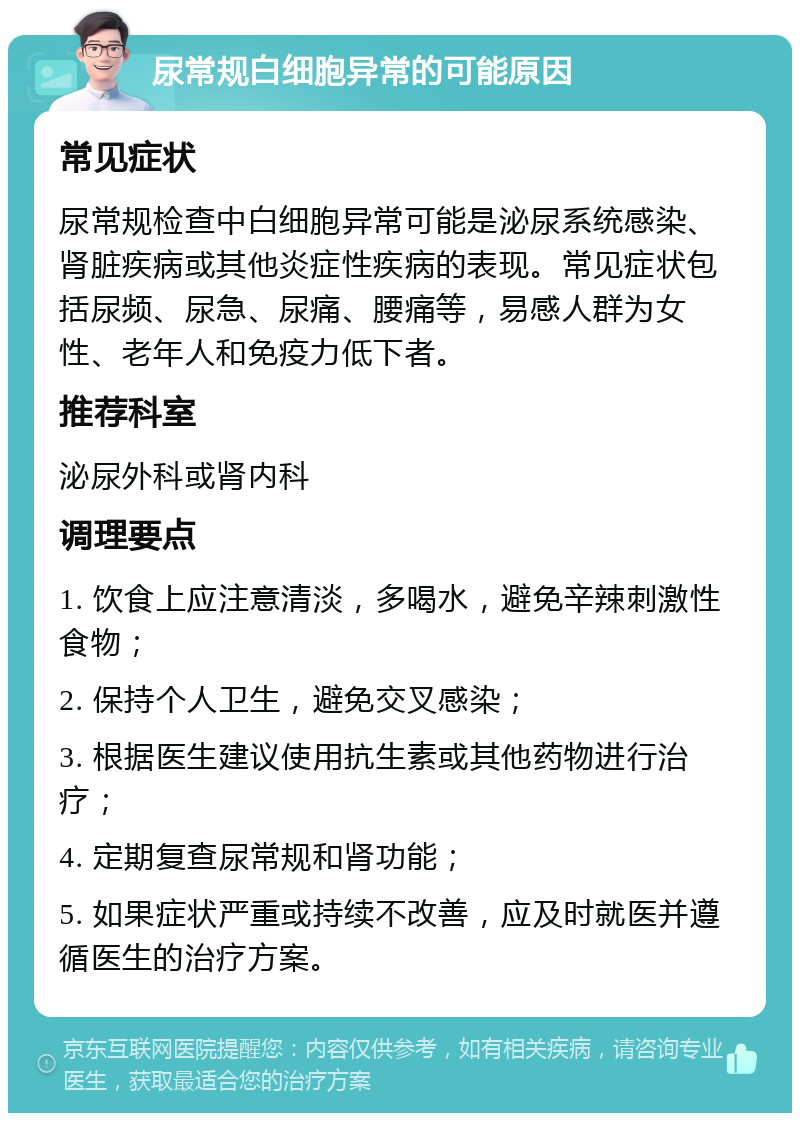 尿常规白细胞异常的可能原因 常见症状 尿常规检查中白细胞异常可能是泌尿系统感染、肾脏疾病或其他炎症性疾病的表现。常见症状包括尿频、尿急、尿痛、腰痛等，易感人群为女性、老年人和免疫力低下者。 推荐科室 泌尿外科或肾内科 调理要点 1. 饮食上应注意清淡，多喝水，避免辛辣刺激性食物； 2. 保持个人卫生，避免交叉感染； 3. 根据医生建议使用抗生素或其他药物进行治疗； 4. 定期复查尿常规和肾功能； 5. 如果症状严重或持续不改善，应及时就医并遵循医生的治疗方案。