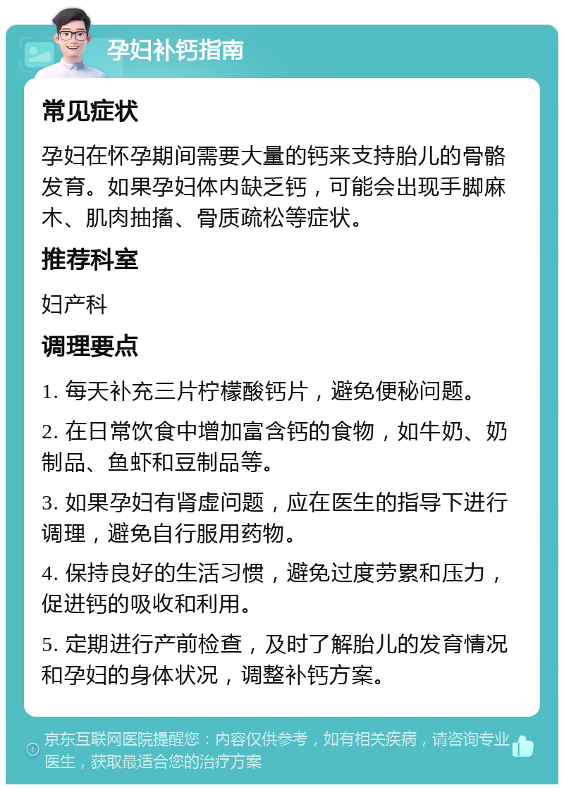 孕妇补钙指南 常见症状 孕妇在怀孕期间需要大量的钙来支持胎儿的骨骼发育。如果孕妇体内缺乏钙，可能会出现手脚麻木、肌肉抽搐、骨质疏松等症状。 推荐科室 妇产科 调理要点 1. 每天补充三片柠檬酸钙片，避免便秘问题。 2. 在日常饮食中增加富含钙的食物，如牛奶、奶制品、鱼虾和豆制品等。 3. 如果孕妇有肾虚问题，应在医生的指导下进行调理，避免自行服用药物。 4. 保持良好的生活习惯，避免过度劳累和压力，促进钙的吸收和利用。 5. 定期进行产前检查，及时了解胎儿的发育情况和孕妇的身体状况，调整补钙方案。