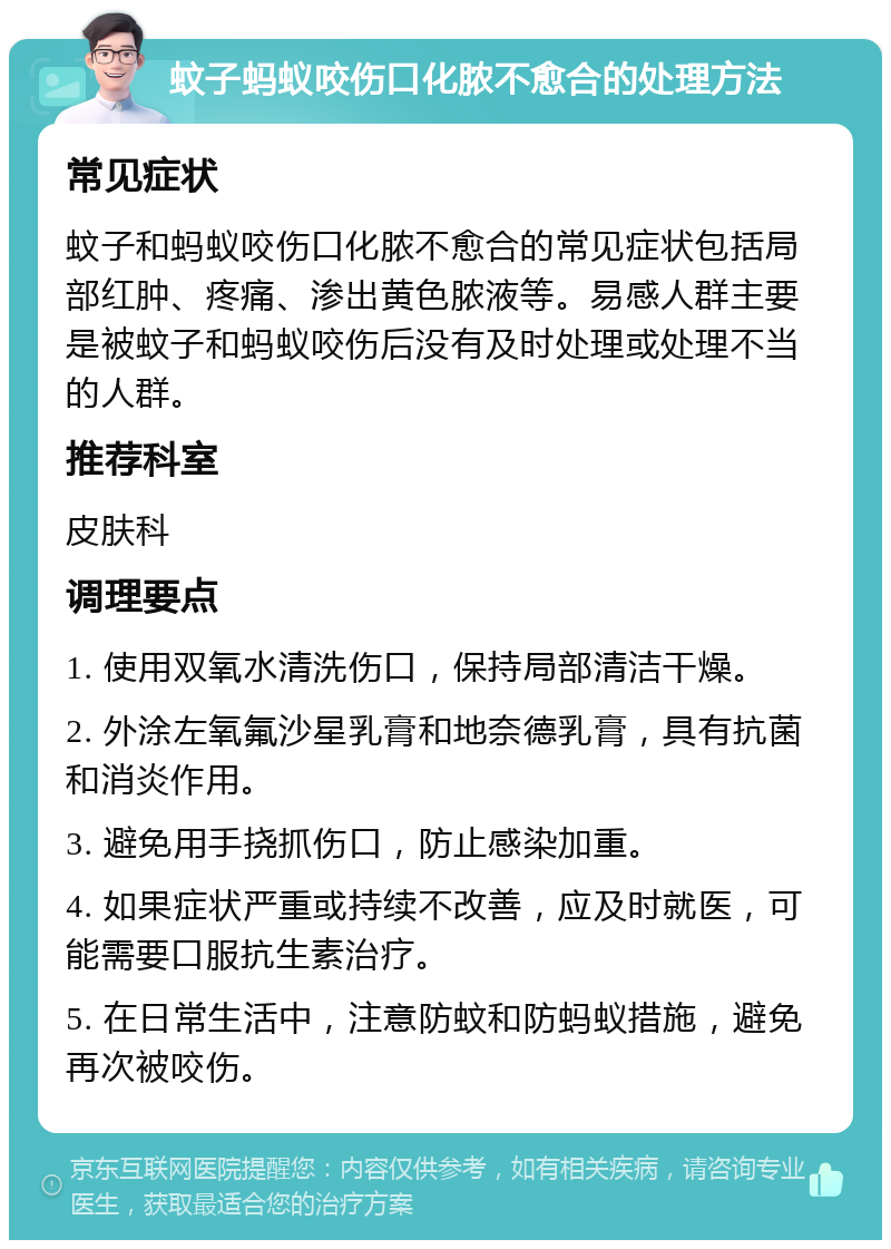 蚊子蚂蚁咬伤口化脓不愈合的处理方法 常见症状 蚊子和蚂蚁咬伤口化脓不愈合的常见症状包括局部红肿、疼痛、渗出黄色脓液等。易感人群主要是被蚊子和蚂蚁咬伤后没有及时处理或处理不当的人群。 推荐科室 皮肤科 调理要点 1. 使用双氧水清洗伤口，保持局部清洁干燥。 2. 外涂左氧氟沙星乳膏和地奈德乳膏，具有抗菌和消炎作用。 3. 避免用手挠抓伤口，防止感染加重。 4. 如果症状严重或持续不改善，应及时就医，可能需要口服抗生素治疗。 5. 在日常生活中，注意防蚊和防蚂蚁措施，避免再次被咬伤。