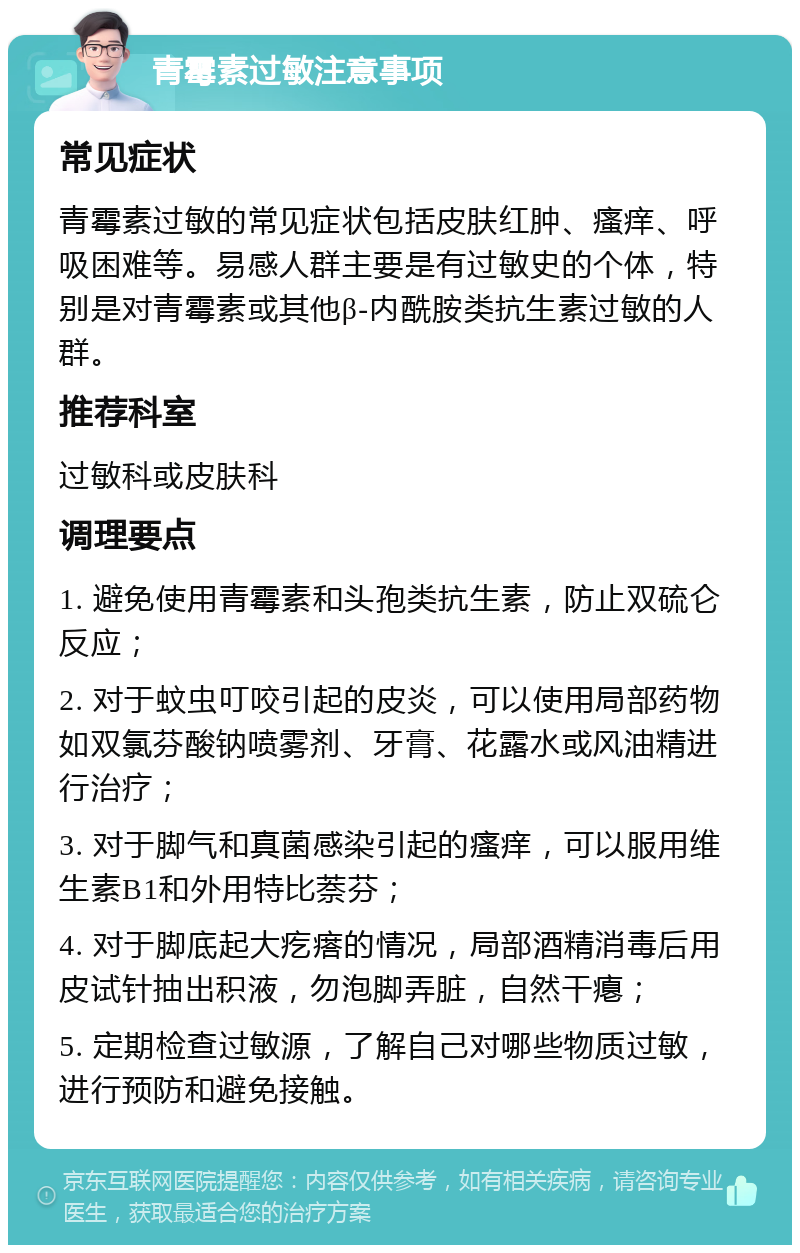 青霉素过敏注意事项 常见症状 青霉素过敏的常见症状包括皮肤红肿、瘙痒、呼吸困难等。易感人群主要是有过敏史的个体，特别是对青霉素或其他β-内酰胺类抗生素过敏的人群。 推荐科室 过敏科或皮肤科 调理要点 1. 避免使用青霉素和头孢类抗生素，防止双硫仑反应； 2. 对于蚊虫叮咬引起的皮炎，可以使用局部药物如双氯芬酸钠喷雾剂、牙膏、花露水或风油精进行治疗； 3. 对于脚气和真菌感染引起的瘙痒，可以服用维生素B1和外用特比萘芬； 4. 对于脚底起大疙瘩的情况，局部酒精消毒后用皮试针抽出积液，勿泡脚弄脏，自然干瘪； 5. 定期检查过敏源，了解自己对哪些物质过敏，进行预防和避免接触。