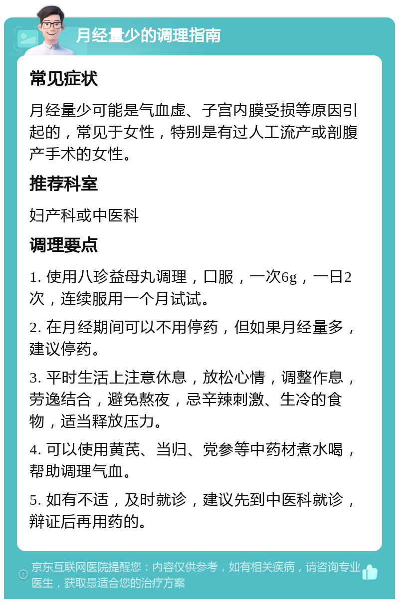 月经量少的调理指南 常见症状 月经量少可能是气血虚、子宫内膜受损等原因引起的，常见于女性，特别是有过人工流产或剖腹产手术的女性。 推荐科室 妇产科或中医科 调理要点 1. 使用八珍益母丸调理，口服，一次6g，一日2次，连续服用一个月试试。 2. 在月经期间可以不用停药，但如果月经量多，建议停药。 3. 平时生活上注意休息，放松心情，调整作息，劳逸结合，避免熬夜，忌辛辣刺激、生冷的食物，适当释放压力。 4. 可以使用黄芪、当归、党参等中药材煮水喝，帮助调理气血。 5. 如有不适，及时就诊，建议先到中医科就诊，辩证后再用药的。