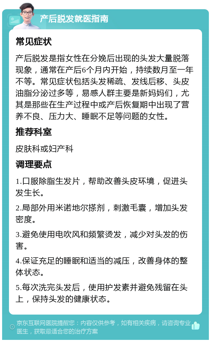 产后脱发就医指南 常见症状 产后脱发是指女性在分娩后出现的头发大量脱落现象，通常在产后6个月内开始，持续数月至一年不等。常见症状包括头发稀疏、发线后移、头皮油脂分泌过多等，易感人群主要是新妈妈们，尤其是那些在生产过程中或产后恢复期中出现了营养不良、压力大、睡眠不足等问题的女性。 推荐科室 皮肤科或妇产科 调理要点 1.口服除脂生发片，帮助改善头皮环境，促进头发生长。 2.局部外用米诺地尔搽剂，刺激毛囊，增加头发密度。 3.避免使用电吹风和频繁烫发，减少对头发的伤害。 4.保证充足的睡眠和适当的减压，改善身体的整体状态。 5.每次洗完头发后，使用护发素并避免残留在头上，保持头发的健康状态。