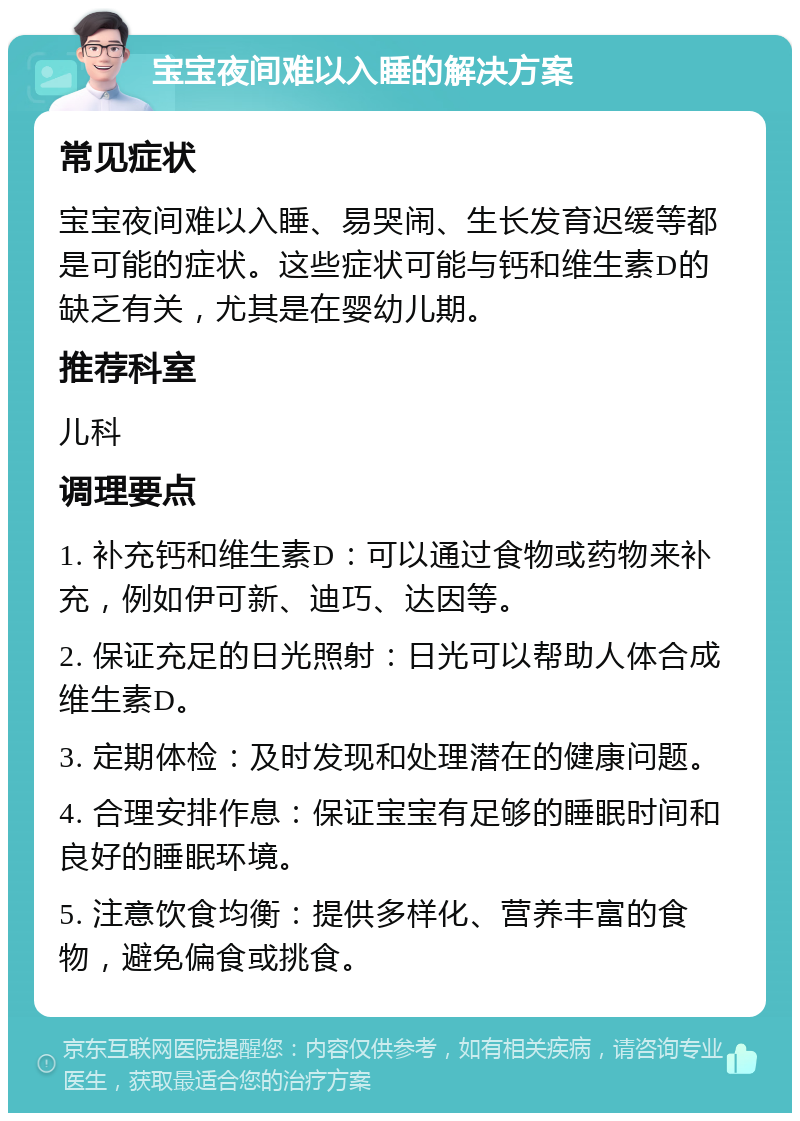 宝宝夜间难以入睡的解决方案 常见症状 宝宝夜间难以入睡、易哭闹、生长发育迟缓等都是可能的症状。这些症状可能与钙和维生素D的缺乏有关，尤其是在婴幼儿期。 推荐科室 儿科 调理要点 1. 补充钙和维生素D：可以通过食物或药物来补充，例如伊可新、迪巧、达因等。 2. 保证充足的日光照射：日光可以帮助人体合成维生素D。 3. 定期体检：及时发现和处理潜在的健康问题。 4. 合理安排作息：保证宝宝有足够的睡眠时间和良好的睡眠环境。 5. 注意饮食均衡：提供多样化、营养丰富的食物，避免偏食或挑食。