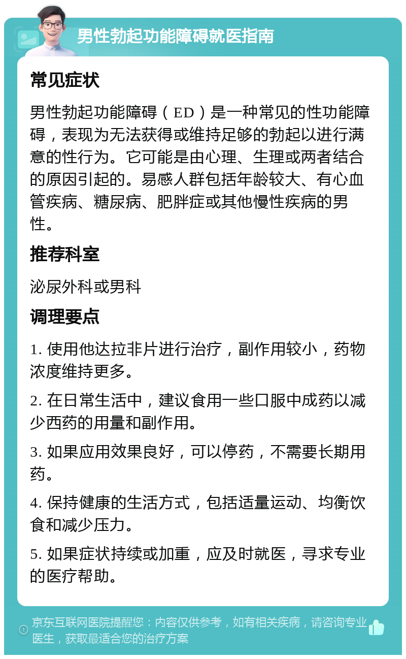 男性勃起功能障碍就医指南 常见症状 男性勃起功能障碍（ED）是一种常见的性功能障碍，表现为无法获得或维持足够的勃起以进行满意的性行为。它可能是由心理、生理或两者结合的原因引起的。易感人群包括年龄较大、有心血管疾病、糖尿病、肥胖症或其他慢性疾病的男性。 推荐科室 泌尿外科或男科 调理要点 1. 使用他达拉非片进行治疗，副作用较小，药物浓度维持更多。 2. 在日常生活中，建议食用一些口服中成药以减少西药的用量和副作用。 3. 如果应用效果良好，可以停药，不需要长期用药。 4. 保持健康的生活方式，包括适量运动、均衡饮食和减少压力。 5. 如果症状持续或加重，应及时就医，寻求专业的医疗帮助。