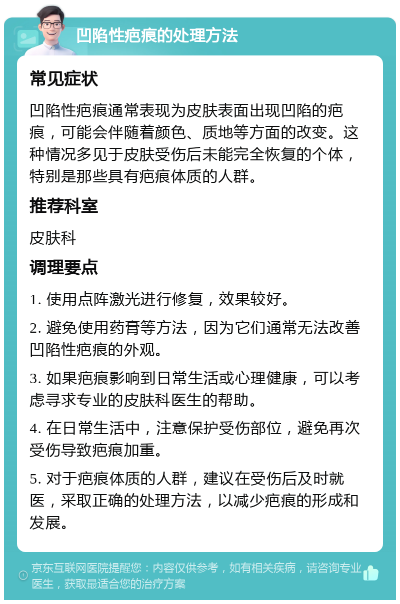 凹陷性疤痕的处理方法 常见症状 凹陷性疤痕通常表现为皮肤表面出现凹陷的疤痕，可能会伴随着颜色、质地等方面的改变。这种情况多见于皮肤受伤后未能完全恢复的个体，特别是那些具有疤痕体质的人群。 推荐科室 皮肤科 调理要点 1. 使用点阵激光进行修复，效果较好。 2. 避免使用药膏等方法，因为它们通常无法改善凹陷性疤痕的外观。 3. 如果疤痕影响到日常生活或心理健康，可以考虑寻求专业的皮肤科医生的帮助。 4. 在日常生活中，注意保护受伤部位，避免再次受伤导致疤痕加重。 5. 对于疤痕体质的人群，建议在受伤后及时就医，采取正确的处理方法，以减少疤痕的形成和发展。