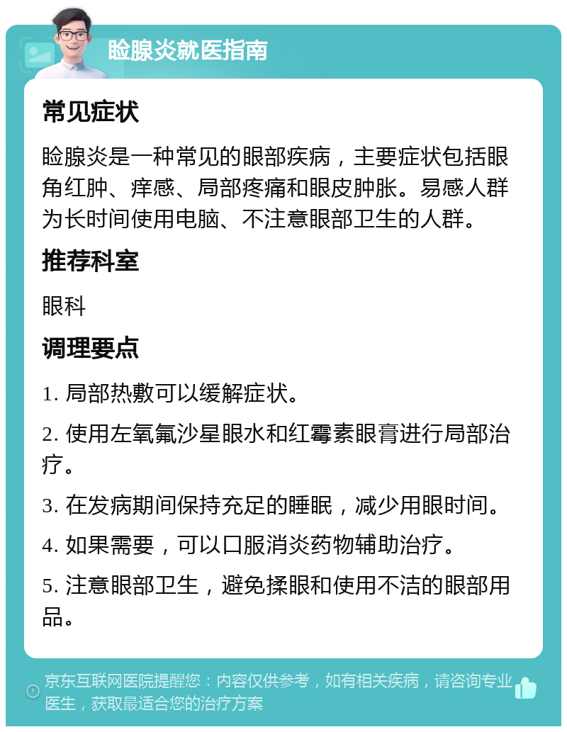 睑腺炎就医指南 常见症状 睑腺炎是一种常见的眼部疾病，主要症状包括眼角红肿、痒感、局部疼痛和眼皮肿胀。易感人群为长时间使用电脑、不注意眼部卫生的人群。 推荐科室 眼科 调理要点 1. 局部热敷可以缓解症状。 2. 使用左氧氟沙星眼水和红霉素眼膏进行局部治疗。 3. 在发病期间保持充足的睡眠，减少用眼时间。 4. 如果需要，可以口服消炎药物辅助治疗。 5. 注意眼部卫生，避免揉眼和使用不洁的眼部用品。