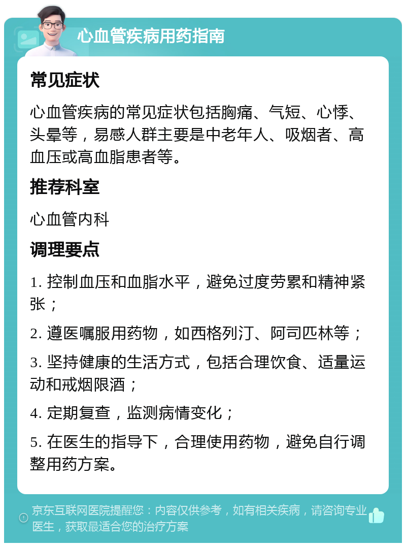 心血管疾病用药指南 常见症状 心血管疾病的常见症状包括胸痛、气短、心悸、头晕等，易感人群主要是中老年人、吸烟者、高血压或高血脂患者等。 推荐科室 心血管内科 调理要点 1. 控制血压和血脂水平，避免过度劳累和精神紧张； 2. 遵医嘱服用药物，如西格列汀、阿司匹林等； 3. 坚持健康的生活方式，包括合理饮食、适量运动和戒烟限酒； 4. 定期复查，监测病情变化； 5. 在医生的指导下，合理使用药物，避免自行调整用药方案。