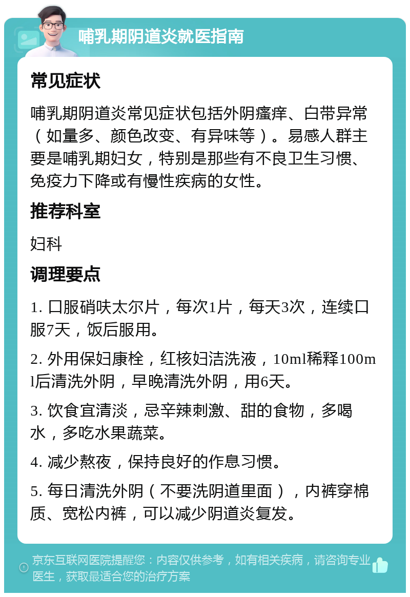 哺乳期阴道炎就医指南 常见症状 哺乳期阴道炎常见症状包括外阴瘙痒、白带异常（如量多、颜色改变、有异味等）。易感人群主要是哺乳期妇女，特别是那些有不良卫生习惯、免疫力下降或有慢性疾病的女性。 推荐科室 妇科 调理要点 1. 口服硝呋太尔片，每次1片，每天3次，连续口服7天，饭后服用。 2. 外用保妇康栓，红核妇洁洗液，10ml稀释100ml后清洗外阴，早晚清洗外阴，用6天。 3. 饮食宜清淡，忌辛辣刺激、甜的食物，多喝水，多吃水果蔬菜。 4. 减少熬夜，保持良好的作息习惯。 5. 每日清洗外阴（不要洗阴道里面），内裤穿棉质、宽松内裤，可以减少阴道炎复发。