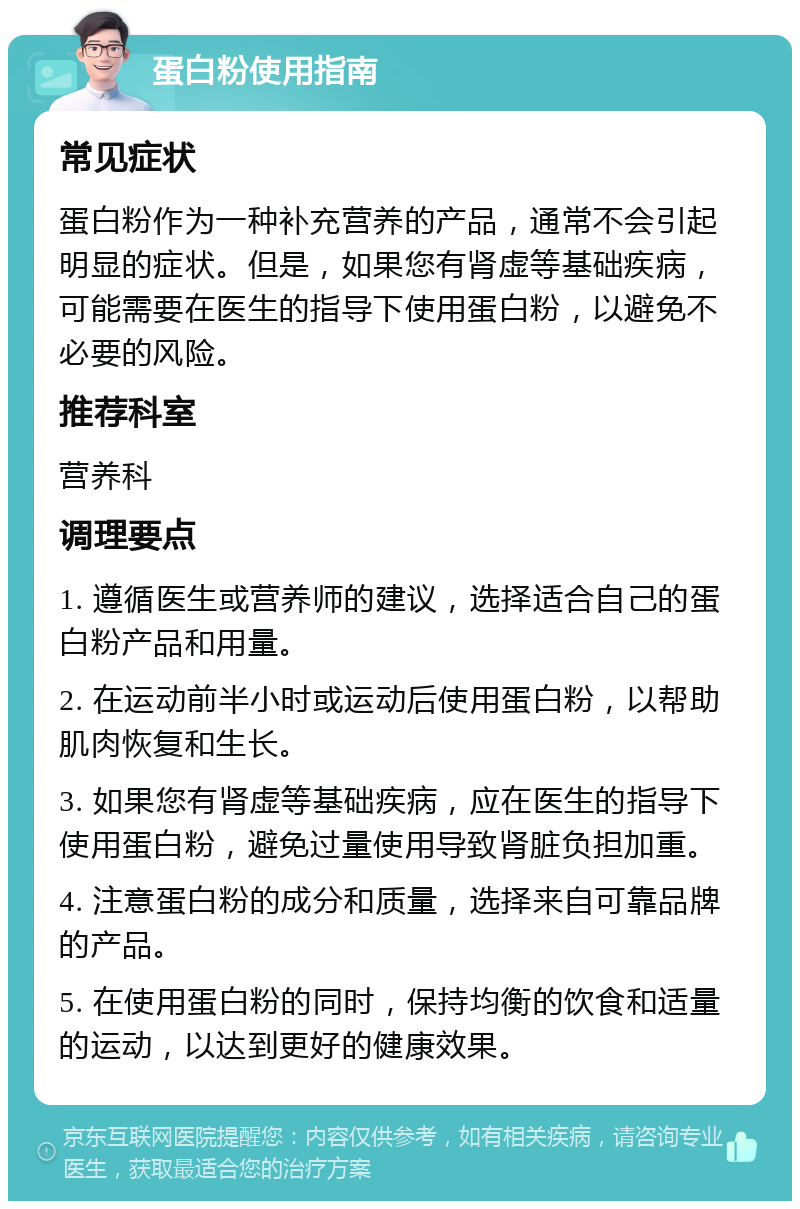 蛋白粉使用指南 常见症状 蛋白粉作为一种补充营养的产品，通常不会引起明显的症状。但是，如果您有肾虚等基础疾病，可能需要在医生的指导下使用蛋白粉，以避免不必要的风险。 推荐科室 营养科 调理要点 1. 遵循医生或营养师的建议，选择适合自己的蛋白粉产品和用量。 2. 在运动前半小时或运动后使用蛋白粉，以帮助肌肉恢复和生长。 3. 如果您有肾虚等基础疾病，应在医生的指导下使用蛋白粉，避免过量使用导致肾脏负担加重。 4. 注意蛋白粉的成分和质量，选择来自可靠品牌的产品。 5. 在使用蛋白粉的同时，保持均衡的饮食和适量的运动，以达到更好的健康效果。