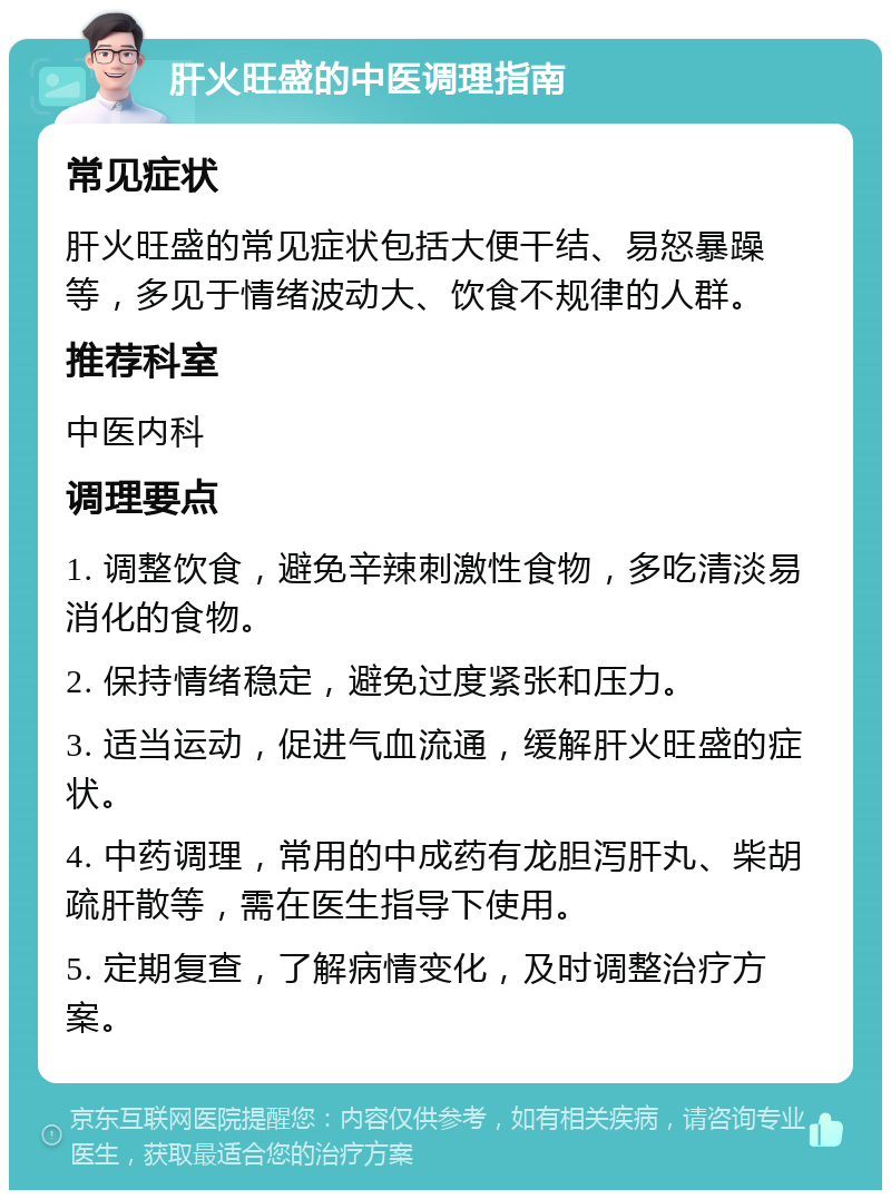 肝火旺盛的中医调理指南 常见症状 肝火旺盛的常见症状包括大便干结、易怒暴躁等，多见于情绪波动大、饮食不规律的人群。 推荐科室 中医内科 调理要点 1. 调整饮食，避免辛辣刺激性食物，多吃清淡易消化的食物。 2. 保持情绪稳定，避免过度紧张和压力。 3. 适当运动，促进气血流通，缓解肝火旺盛的症状。 4. 中药调理，常用的中成药有龙胆泻肝丸、柴胡疏肝散等，需在医生指导下使用。 5. 定期复查，了解病情变化，及时调整治疗方案。