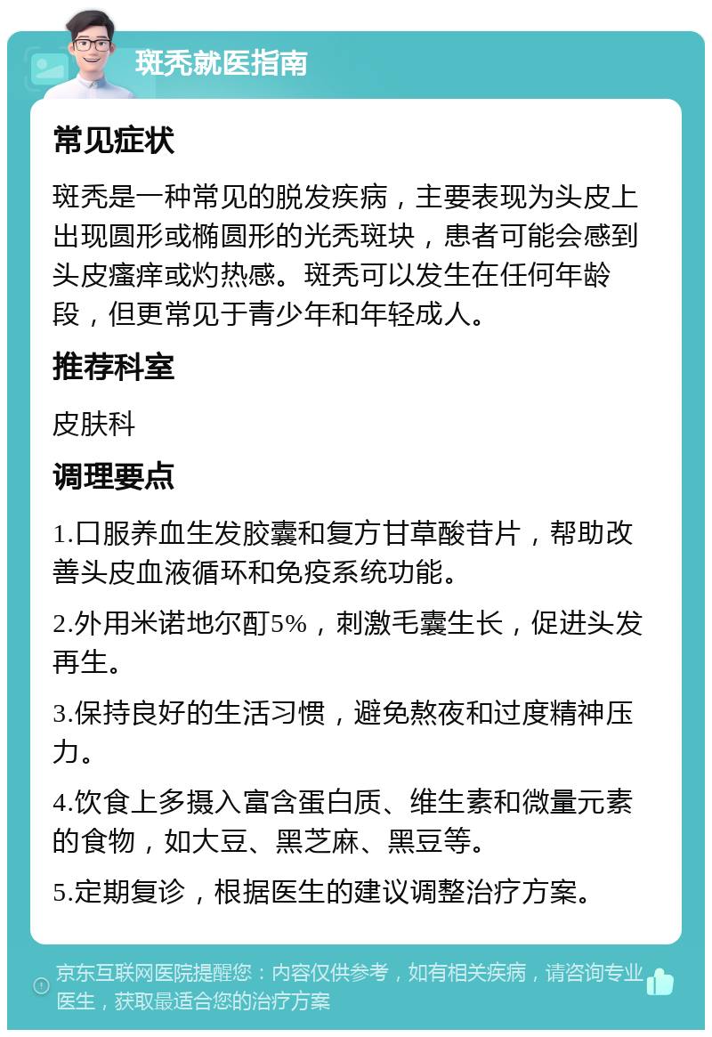 斑秃就医指南 常见症状 斑秃是一种常见的脱发疾病，主要表现为头皮上出现圆形或椭圆形的光秃斑块，患者可能会感到头皮瘙痒或灼热感。斑秃可以发生在任何年龄段，但更常见于青少年和年轻成人。 推荐科室 皮肤科 调理要点 1.口服养血生发胶囊和复方甘草酸苷片，帮助改善头皮血液循环和免疫系统功能。 2.外用米诺地尔酊5%，刺激毛囊生长，促进头发再生。 3.保持良好的生活习惯，避免熬夜和过度精神压力。 4.饮食上多摄入富含蛋白质、维生素和微量元素的食物，如大豆、黑芝麻、黑豆等。 5.定期复诊，根据医生的建议调整治疗方案。