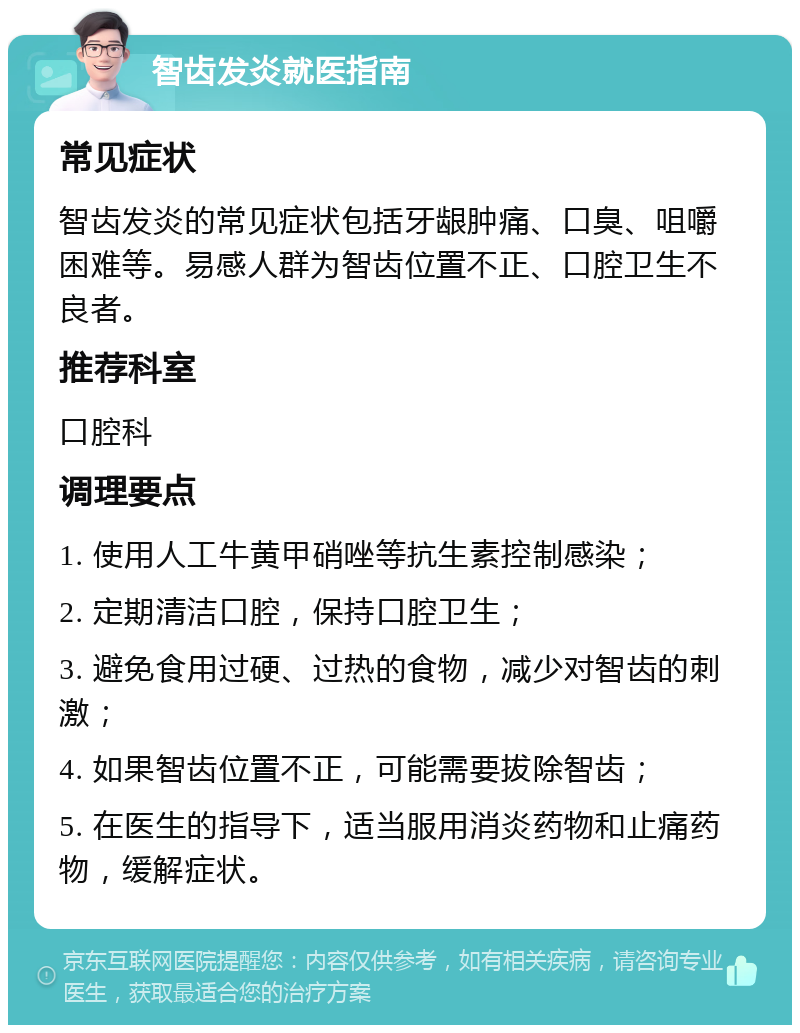 智齿发炎就医指南 常见症状 智齿发炎的常见症状包括牙龈肿痛、口臭、咀嚼困难等。易感人群为智齿位置不正、口腔卫生不良者。 推荐科室 口腔科 调理要点 1. 使用人工牛黄甲硝唑等抗生素控制感染； 2. 定期清洁口腔，保持口腔卫生； 3. 避免食用过硬、过热的食物，减少对智齿的刺激； 4. 如果智齿位置不正，可能需要拔除智齿； 5. 在医生的指导下，适当服用消炎药物和止痛药物，缓解症状。