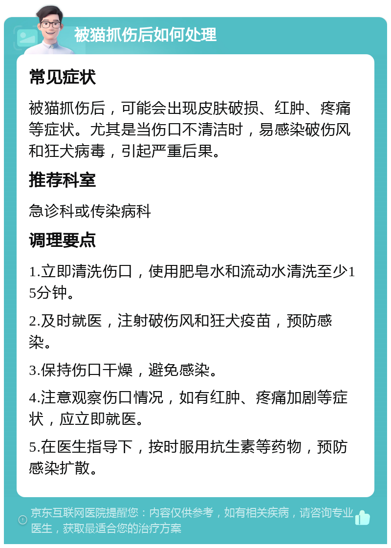 被猫抓伤后如何处理 常见症状 被猫抓伤后，可能会出现皮肤破损、红肿、疼痛等症状。尤其是当伤口不清洁时，易感染破伤风和狂犬病毒，引起严重后果。 推荐科室 急诊科或传染病科 调理要点 1.立即清洗伤口，使用肥皂水和流动水清洗至少15分钟。 2.及时就医，注射破伤风和狂犬疫苗，预防感染。 3.保持伤口干燥，避免感染。 4.注意观察伤口情况，如有红肿、疼痛加剧等症状，应立即就医。 5.在医生指导下，按时服用抗生素等药物，预防感染扩散。