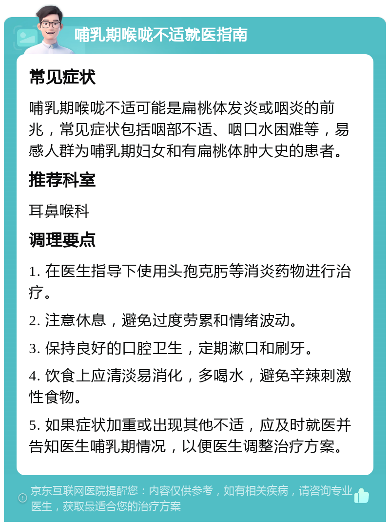 哺乳期喉咙不适就医指南 常见症状 哺乳期喉咙不适可能是扁桃体发炎或咽炎的前兆，常见症状包括咽部不适、咽口水困难等，易感人群为哺乳期妇女和有扁桃体肿大史的患者。 推荐科室 耳鼻喉科 调理要点 1. 在医生指导下使用头孢克肟等消炎药物进行治疗。 2. 注意休息，避免过度劳累和情绪波动。 3. 保持良好的口腔卫生，定期漱口和刷牙。 4. 饮食上应清淡易消化，多喝水，避免辛辣刺激性食物。 5. 如果症状加重或出现其他不适，应及时就医并告知医生哺乳期情况，以便医生调整治疗方案。