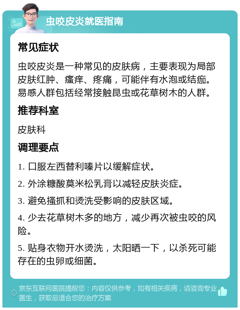 虫咬皮炎就医指南 常见症状 虫咬皮炎是一种常见的皮肤病，主要表现为局部皮肤红肿、瘙痒、疼痛，可能伴有水泡或结痂。易感人群包括经常接触昆虫或花草树木的人群。 推荐科室 皮肤科 调理要点 1. 口服左西替利嗪片以缓解症状。 2. 外涂糠酸莫米松乳膏以减轻皮肤炎症。 3. 避免搔抓和烫洗受影响的皮肤区域。 4. 少去花草树木多的地方，减少再次被虫咬的风险。 5. 贴身衣物开水烫洗，太阳晒一下，以杀死可能存在的虫卵或细菌。