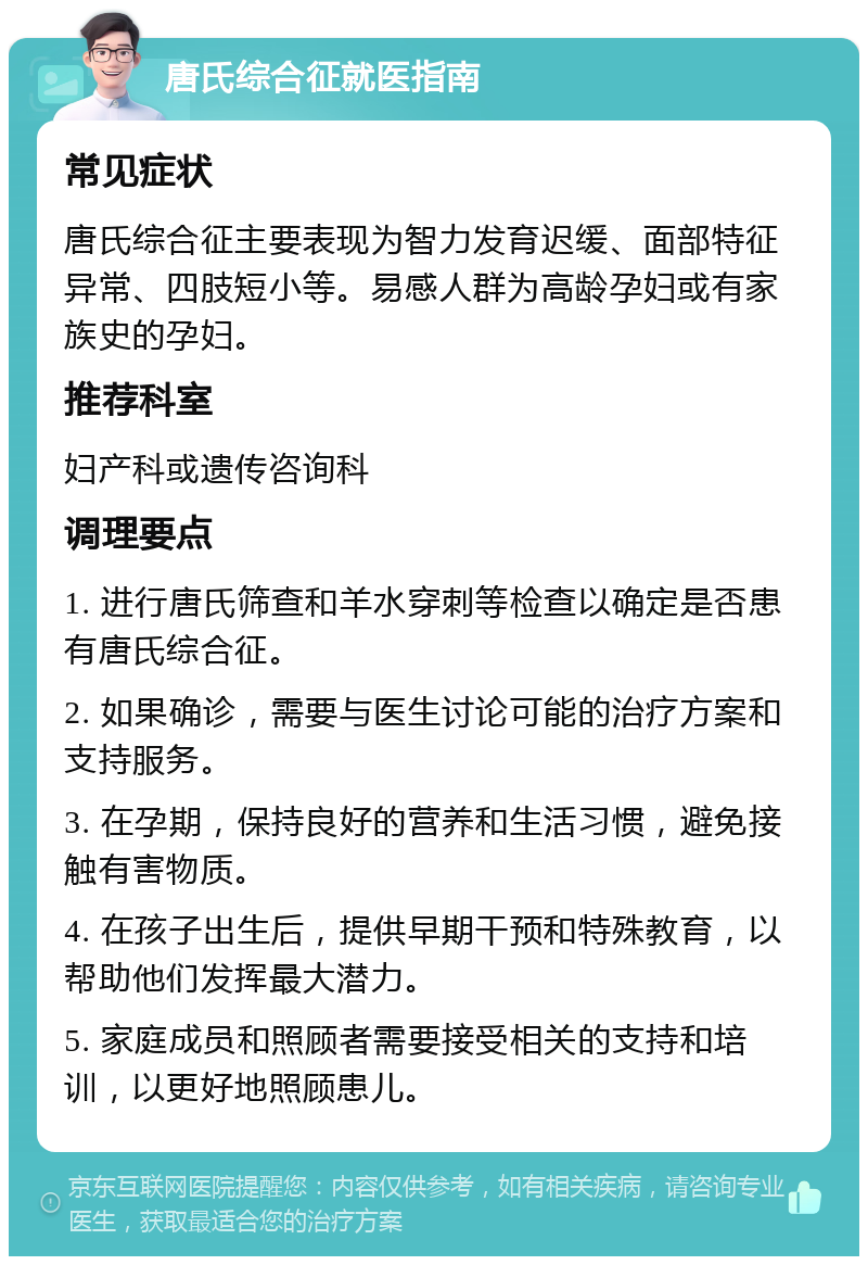 唐氏综合征就医指南 常见症状 唐氏综合征主要表现为智力发育迟缓、面部特征异常、四肢短小等。易感人群为高龄孕妇或有家族史的孕妇。 推荐科室 妇产科或遗传咨询科 调理要点 1. 进行唐氏筛查和羊水穿刺等检查以确定是否患有唐氏综合征。 2. 如果确诊，需要与医生讨论可能的治疗方案和支持服务。 3. 在孕期，保持良好的营养和生活习惯，避免接触有害物质。 4. 在孩子出生后，提供早期干预和特殊教育，以帮助他们发挥最大潜力。 5. 家庭成员和照顾者需要接受相关的支持和培训，以更好地照顾患儿。