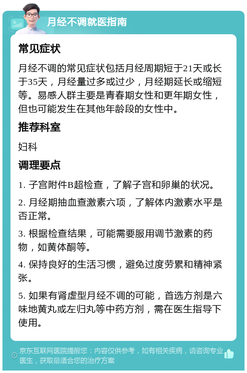 月经不调就医指南 常见症状 月经不调的常见症状包括月经周期短于21天或长于35天，月经量过多或过少，月经期延长或缩短等。易感人群主要是青春期女性和更年期女性，但也可能发生在其他年龄段的女性中。 推荐科室 妇科 调理要点 1. 子宫附件B超检查，了解子宫和卵巢的状况。 2. 月经期抽血查激素六项，了解体内激素水平是否正常。 3. 根据检查结果，可能需要服用调节激素的药物，如黄体酮等。 4. 保持良好的生活习惯，避免过度劳累和精神紧张。 5. 如果有肾虚型月经不调的可能，首选方剂是六味地黄丸或左归丸等中药方剂，需在医生指导下使用。