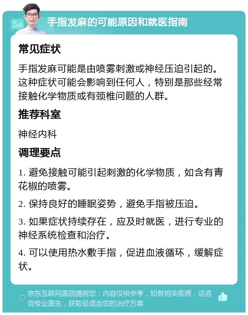 手指发麻的可能原因和就医指南 常见症状 手指发麻可能是由喷雾刺激或神经压迫引起的。这种症状可能会影响到任何人，特别是那些经常接触化学物质或有颈椎问题的人群。 推荐科室 神经内科 调理要点 1. 避免接触可能引起刺激的化学物质，如含有青花椒的喷雾。 2. 保持良好的睡眠姿势，避免手指被压迫。 3. 如果症状持续存在，应及时就医，进行专业的神经系统检查和治疗。 4. 可以使用热水敷手指，促进血液循环，缓解症状。