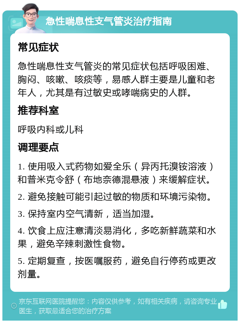 急性喘息性支气管炎治疗指南 常见症状 急性喘息性支气管炎的常见症状包括呼吸困难、胸闷、咳嗽、咳痰等，易感人群主要是儿童和老年人，尤其是有过敏史或哮喘病史的人群。 推荐科室 呼吸内科或儿科 调理要点 1. 使用吸入式药物如爱全乐（异丙托溴铵溶液）和普米克令舒（布地奈德混悬液）来缓解症状。 2. 避免接触可能引起过敏的物质和环境污染物。 3. 保持室内空气清新，适当加湿。 4. 饮食上应注意清淡易消化，多吃新鲜蔬菜和水果，避免辛辣刺激性食物。 5. 定期复查，按医嘱服药，避免自行停药或更改剂量。