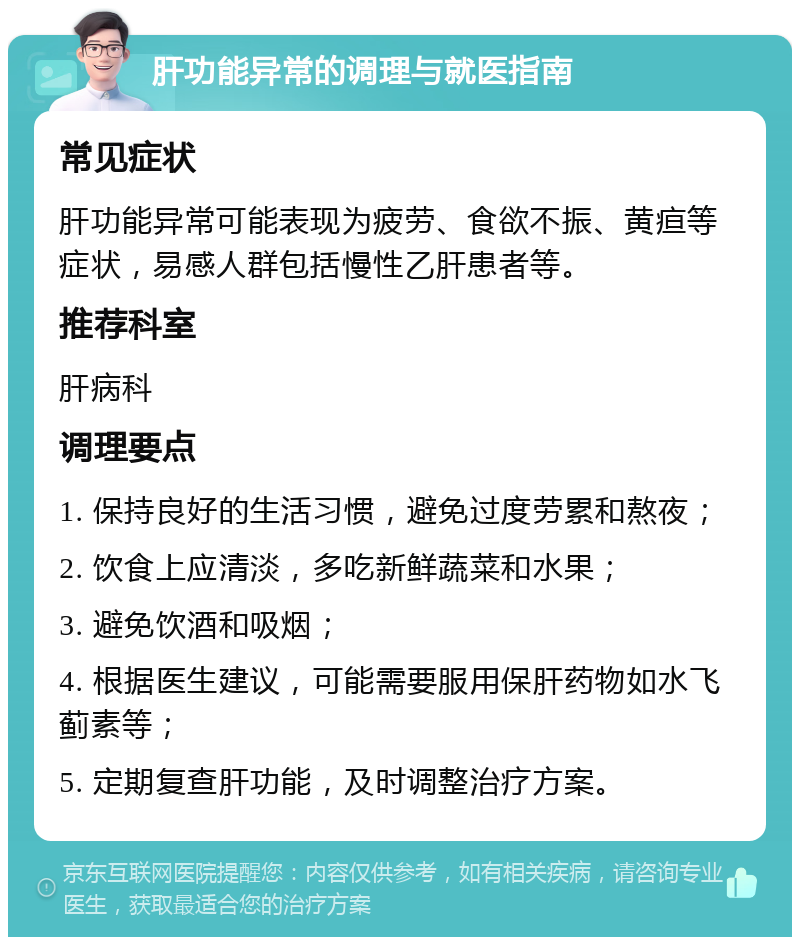 肝功能异常的调理与就医指南 常见症状 肝功能异常可能表现为疲劳、食欲不振、黄疸等症状，易感人群包括慢性乙肝患者等。 推荐科室 肝病科 调理要点 1. 保持良好的生活习惯，避免过度劳累和熬夜； 2. 饮食上应清淡，多吃新鲜蔬菜和水果； 3. 避免饮酒和吸烟； 4. 根据医生建议，可能需要服用保肝药物如水飞蓟素等； 5. 定期复查肝功能，及时调整治疗方案。