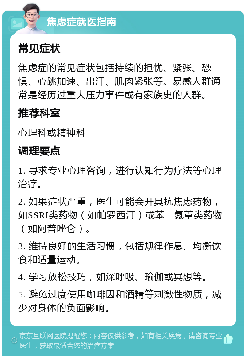 焦虑症就医指南 常见症状 焦虑症的常见症状包括持续的担忧、紧张、恐惧、心跳加速、出汗、肌肉紧张等。易感人群通常是经历过重大压力事件或有家族史的人群。 推荐科室 心理科或精神科 调理要点 1. 寻求专业心理咨询，进行认知行为疗法等心理治疗。 2. 如果症状严重，医生可能会开具抗焦虑药物，如SSRI类药物（如帕罗西汀）或苯二氮䓬类药物（如阿普唑仑）。 3. 维持良好的生活习惯，包括规律作息、均衡饮食和适量运动。 4. 学习放松技巧，如深呼吸、瑜伽或冥想等。 5. 避免过度使用咖啡因和酒精等刺激性物质，减少对身体的负面影响。