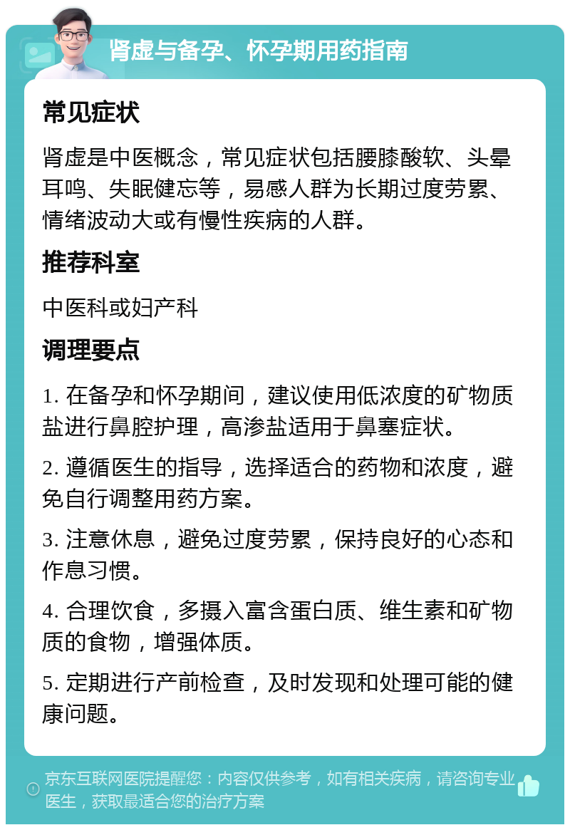 肾虚与备孕、怀孕期用药指南 常见症状 肾虚是中医概念，常见症状包括腰膝酸软、头晕耳鸣、失眠健忘等，易感人群为长期过度劳累、情绪波动大或有慢性疾病的人群。 推荐科室 中医科或妇产科 调理要点 1. 在备孕和怀孕期间，建议使用低浓度的矿物质盐进行鼻腔护理，高渗盐适用于鼻塞症状。 2. 遵循医生的指导，选择适合的药物和浓度，避免自行调整用药方案。 3. 注意休息，避免过度劳累，保持良好的心态和作息习惯。 4. 合理饮食，多摄入富含蛋白质、维生素和矿物质的食物，增强体质。 5. 定期进行产前检查，及时发现和处理可能的健康问题。