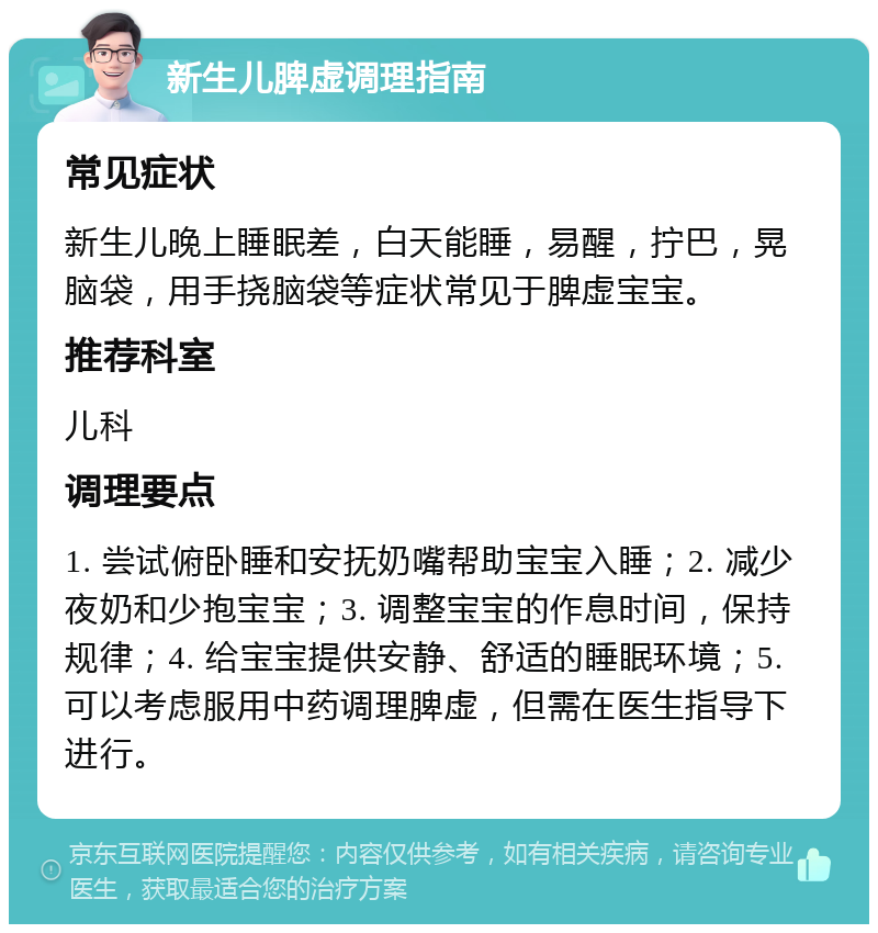 新生儿脾虚调理指南 常见症状 新生儿晚上睡眠差，白天能睡，易醒，拧巴，晃脑袋，用手挠脑袋等症状常见于脾虚宝宝。 推荐科室 儿科 调理要点 1. 尝试俯卧睡和安抚奶嘴帮助宝宝入睡；2. 减少夜奶和少抱宝宝；3. 调整宝宝的作息时间，保持规律；4. 给宝宝提供安静、舒适的睡眠环境；5. 可以考虑服用中药调理脾虚，但需在医生指导下进行。