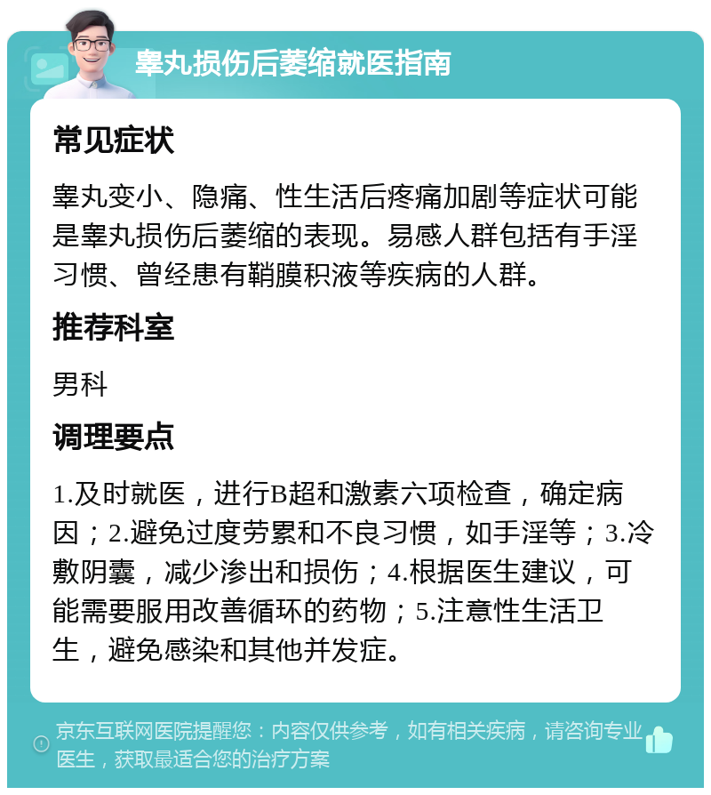 睾丸损伤后萎缩就医指南 常见症状 睾丸变小、隐痛、性生活后疼痛加剧等症状可能是睾丸损伤后萎缩的表现。易感人群包括有手淫习惯、曾经患有鞘膜积液等疾病的人群。 推荐科室 男科 调理要点 1.及时就医，进行B超和激素六项检查，确定病因；2.避免过度劳累和不良习惯，如手淫等；3.冷敷阴囊，减少渗出和损伤；4.根据医生建议，可能需要服用改善循环的药物；5.注意性生活卫生，避免感染和其他并发症。