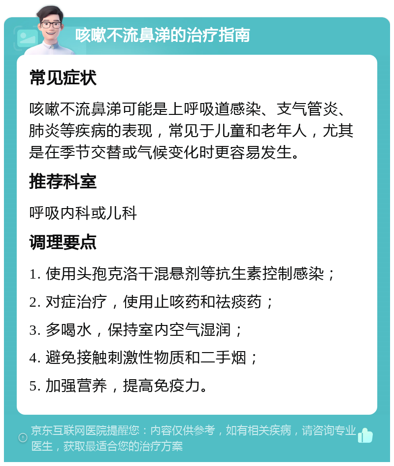 咳嗽不流鼻涕的治疗指南 常见症状 咳嗽不流鼻涕可能是上呼吸道感染、支气管炎、肺炎等疾病的表现，常见于儿童和老年人，尤其是在季节交替或气候变化时更容易发生。 推荐科室 呼吸内科或儿科 调理要点 1. 使用头孢克洛干混悬剂等抗生素控制感染； 2. 对症治疗，使用止咳药和祛痰药； 3. 多喝水，保持室内空气湿润； 4. 避免接触刺激性物质和二手烟； 5. 加强营养，提高免疫力。