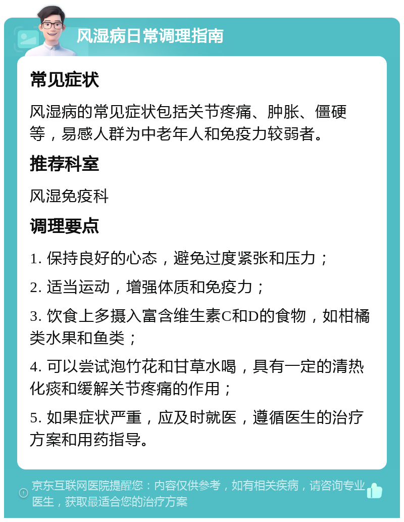 风湿病日常调理指南 常见症状 风湿病的常见症状包括关节疼痛、肿胀、僵硬等，易感人群为中老年人和免疫力较弱者。 推荐科室 风湿免疫科 调理要点 1. 保持良好的心态，避免过度紧张和压力； 2. 适当运动，增强体质和免疫力； 3. 饮食上多摄入富含维生素C和D的食物，如柑橘类水果和鱼类； 4. 可以尝试泡竹花和甘草水喝，具有一定的清热化痰和缓解关节疼痛的作用； 5. 如果症状严重，应及时就医，遵循医生的治疗方案和用药指导。