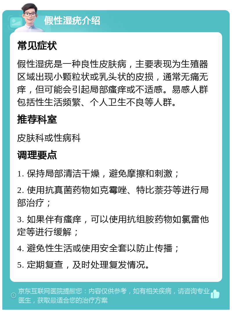 假性湿疣介绍 常见症状 假性湿疣是一种良性皮肤病，主要表现为生殖器区域出现小颗粒状或乳头状的皮损，通常无痛无痒，但可能会引起局部瘙痒或不适感。易感人群包括性生活频繁、个人卫生不良等人群。 推荐科室 皮肤科或性病科 调理要点 1. 保持局部清洁干燥，避免摩擦和刺激； 2. 使用抗真菌药物如克霉唑、特比萘芬等进行局部治疗； 3. 如果伴有瘙痒，可以使用抗组胺药物如氯雷他定等进行缓解； 4. 避免性生活或使用安全套以防止传播； 5. 定期复查，及时处理复发情况。