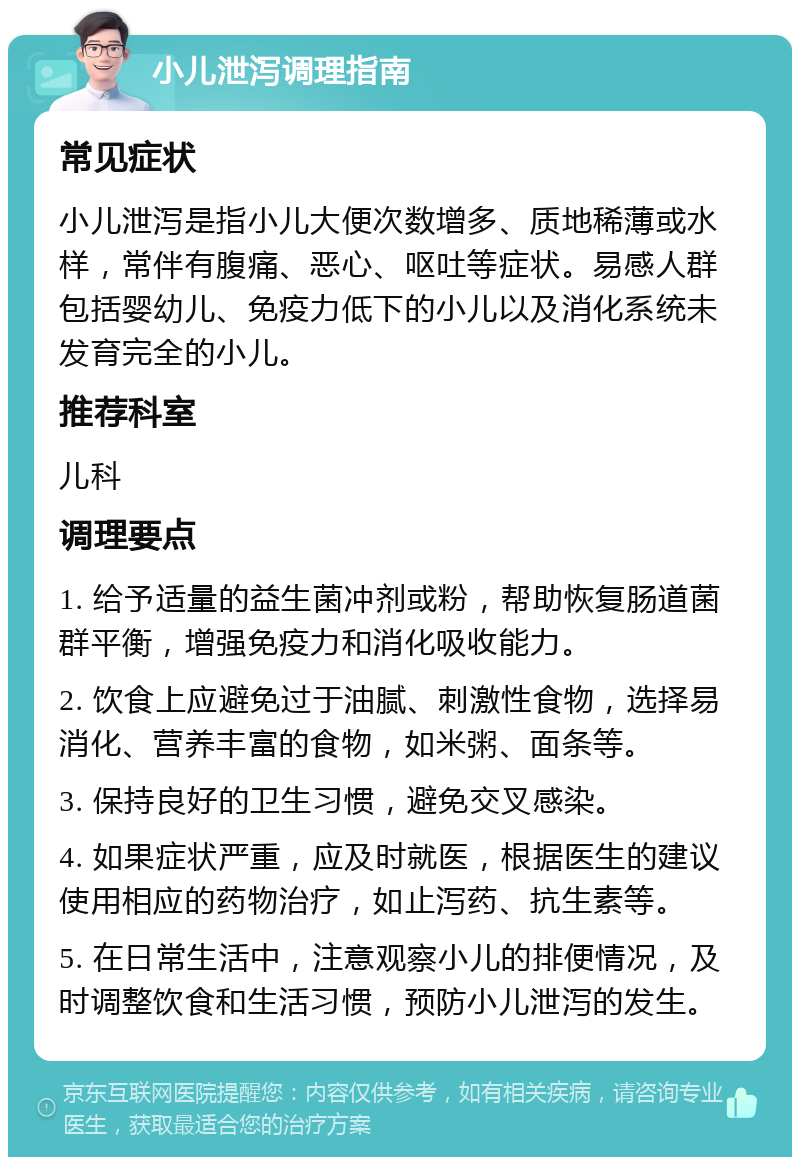 小儿泄泻调理指南 常见症状 小儿泄泻是指小儿大便次数增多、质地稀薄或水样，常伴有腹痛、恶心、呕吐等症状。易感人群包括婴幼儿、免疫力低下的小儿以及消化系统未发育完全的小儿。 推荐科室 儿科 调理要点 1. 给予适量的益生菌冲剂或粉，帮助恢复肠道菌群平衡，增强免疫力和消化吸收能力。 2. 饮食上应避免过于油腻、刺激性食物，选择易消化、营养丰富的食物，如米粥、面条等。 3. 保持良好的卫生习惯，避免交叉感染。 4. 如果症状严重，应及时就医，根据医生的建议使用相应的药物治疗，如止泻药、抗生素等。 5. 在日常生活中，注意观察小儿的排便情况，及时调整饮食和生活习惯，预防小儿泄泻的发生。