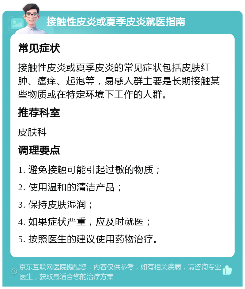 接触性皮炎或夏季皮炎就医指南 常见症状 接触性皮炎或夏季皮炎的常见症状包括皮肤红肿、瘙痒、起泡等，易感人群主要是长期接触某些物质或在特定环境下工作的人群。 推荐科室 皮肤科 调理要点 1. 避免接触可能引起过敏的物质； 2. 使用温和的清洁产品； 3. 保持皮肤湿润； 4. 如果症状严重，应及时就医； 5. 按照医生的建议使用药物治疗。