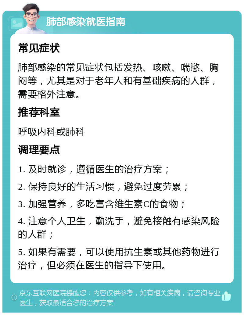 肺部感染就医指南 常见症状 肺部感染的常见症状包括发热、咳嗽、喘憋、胸闷等，尤其是对于老年人和有基础疾病的人群，需要格外注意。 推荐科室 呼吸内科或肺科 调理要点 1. 及时就诊，遵循医生的治疗方案； 2. 保持良好的生活习惯，避免过度劳累； 3. 加强营养，多吃富含维生素C的食物； 4. 注意个人卫生，勤洗手，避免接触有感染风险的人群； 5. 如果有需要，可以使用抗生素或其他药物进行治疗，但必须在医生的指导下使用。