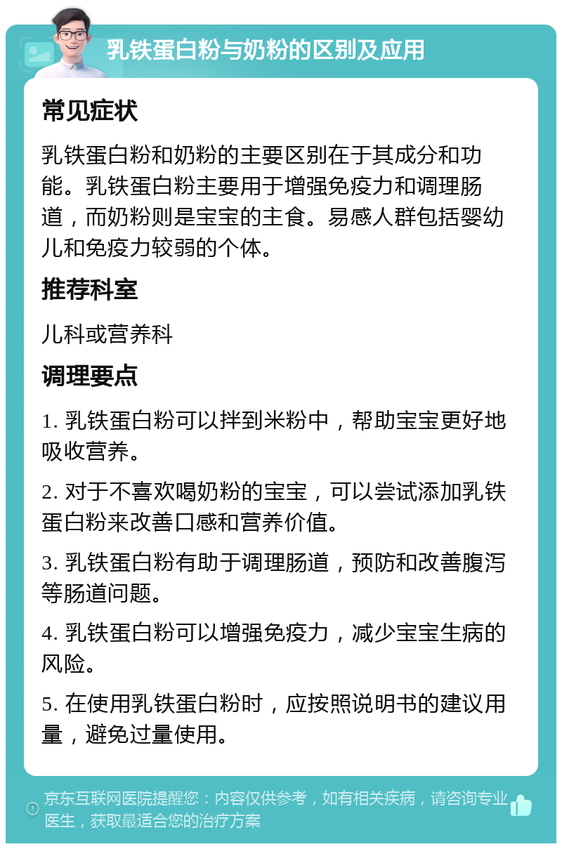 乳铁蛋白粉与奶粉的区别及应用 常见症状 乳铁蛋白粉和奶粉的主要区别在于其成分和功能。乳铁蛋白粉主要用于增强免疫力和调理肠道，而奶粉则是宝宝的主食。易感人群包括婴幼儿和免疫力较弱的个体。 推荐科室 儿科或营养科 调理要点 1. 乳铁蛋白粉可以拌到米粉中，帮助宝宝更好地吸收营养。 2. 对于不喜欢喝奶粉的宝宝，可以尝试添加乳铁蛋白粉来改善口感和营养价值。 3. 乳铁蛋白粉有助于调理肠道，预防和改善腹泻等肠道问题。 4. 乳铁蛋白粉可以增强免疫力，减少宝宝生病的风险。 5. 在使用乳铁蛋白粉时，应按照说明书的建议用量，避免过量使用。