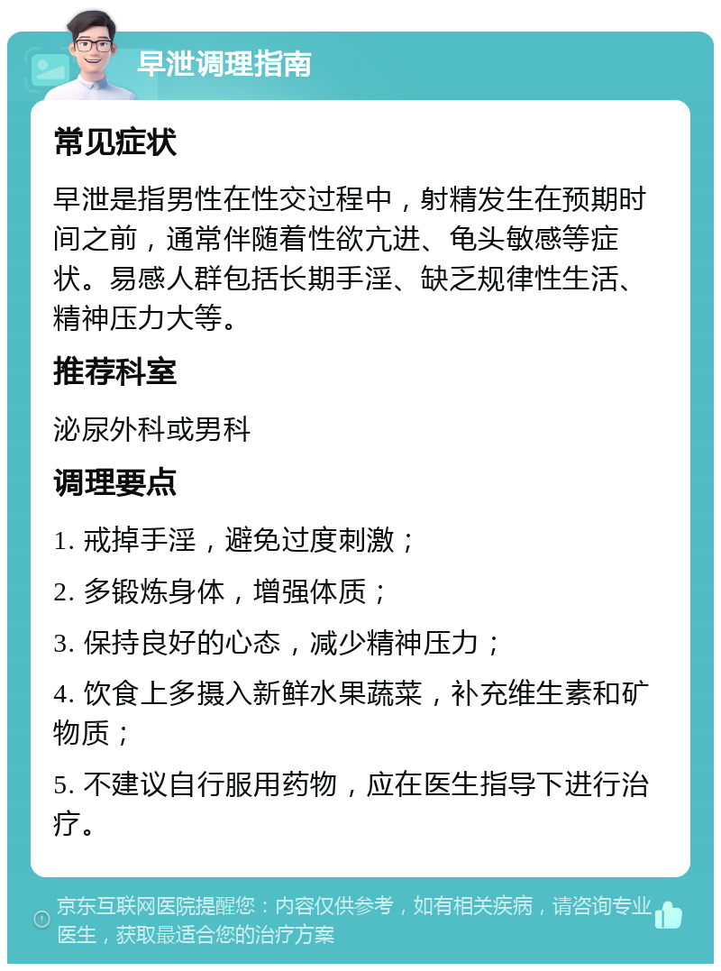 早泄调理指南 常见症状 早泄是指男性在性交过程中，射精发生在预期时间之前，通常伴随着性欲亢进、龟头敏感等症状。易感人群包括长期手淫、缺乏规律性生活、精神压力大等。 推荐科室 泌尿外科或男科 调理要点 1. 戒掉手淫，避免过度刺激； 2. 多锻炼身体，增强体质； 3. 保持良好的心态，减少精神压力； 4. 饮食上多摄入新鲜水果蔬菜，补充维生素和矿物质； 5. 不建议自行服用药物，应在医生指导下进行治疗。