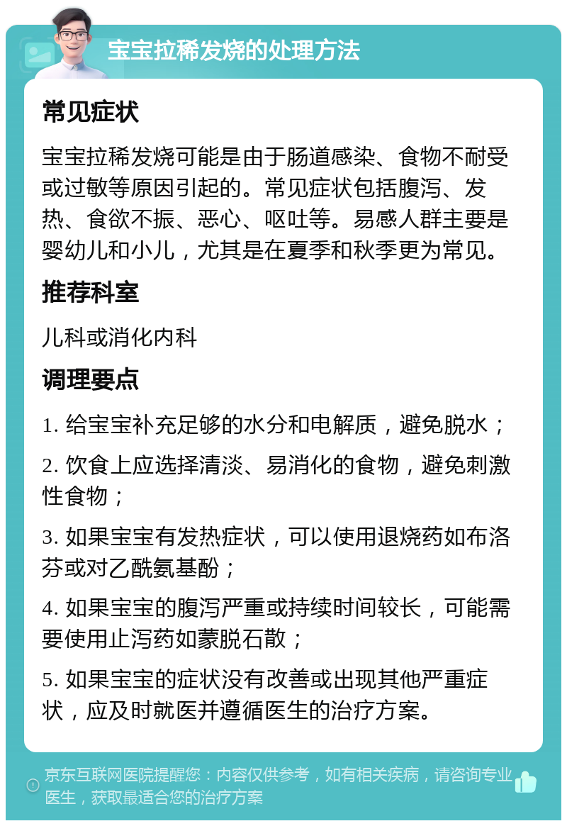 宝宝拉稀发烧的处理方法 常见症状 宝宝拉稀发烧可能是由于肠道感染、食物不耐受或过敏等原因引起的。常见症状包括腹泻、发热、食欲不振、恶心、呕吐等。易感人群主要是婴幼儿和小儿，尤其是在夏季和秋季更为常见。 推荐科室 儿科或消化内科 调理要点 1. 给宝宝补充足够的水分和电解质，避免脱水； 2. 饮食上应选择清淡、易消化的食物，避免刺激性食物； 3. 如果宝宝有发热症状，可以使用退烧药如布洛芬或对乙酰氨基酚； 4. 如果宝宝的腹泻严重或持续时间较长，可能需要使用止泻药如蒙脱石散； 5. 如果宝宝的症状没有改善或出现其他严重症状，应及时就医并遵循医生的治疗方案。