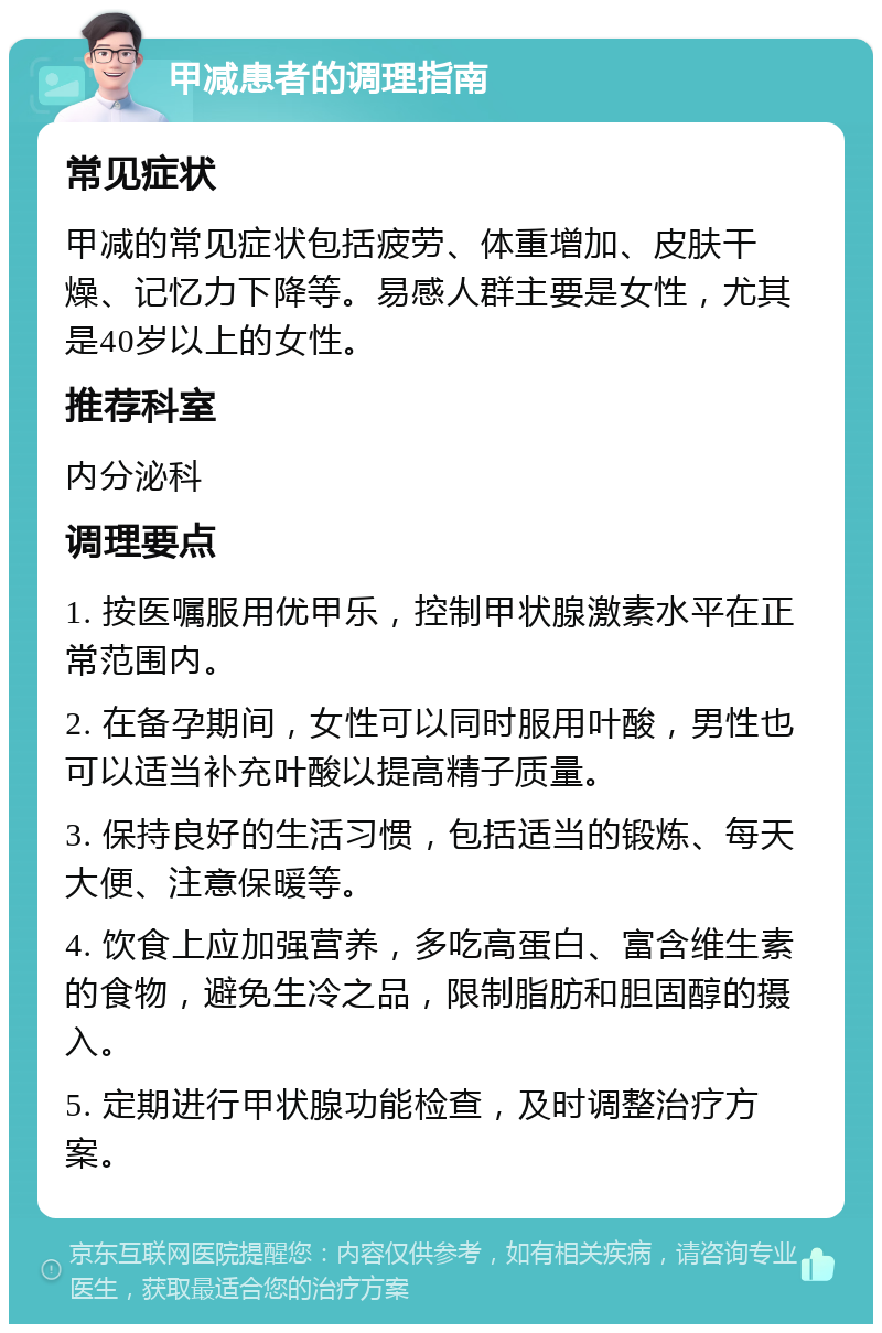 甲减患者的调理指南 常见症状 甲减的常见症状包括疲劳、体重增加、皮肤干燥、记忆力下降等。易感人群主要是女性，尤其是40岁以上的女性。 推荐科室 内分泌科 调理要点 1. 按医嘱服用优甲乐，控制甲状腺激素水平在正常范围内。 2. 在备孕期间，女性可以同时服用叶酸，男性也可以适当补充叶酸以提高精子质量。 3. 保持良好的生活习惯，包括适当的锻炼、每天大便、注意保暖等。 4. 饮食上应加强营养，多吃高蛋白、富含维生素的食物，避免生冷之品，限制脂肪和胆固醇的摄入。 5. 定期进行甲状腺功能检查，及时调整治疗方案。