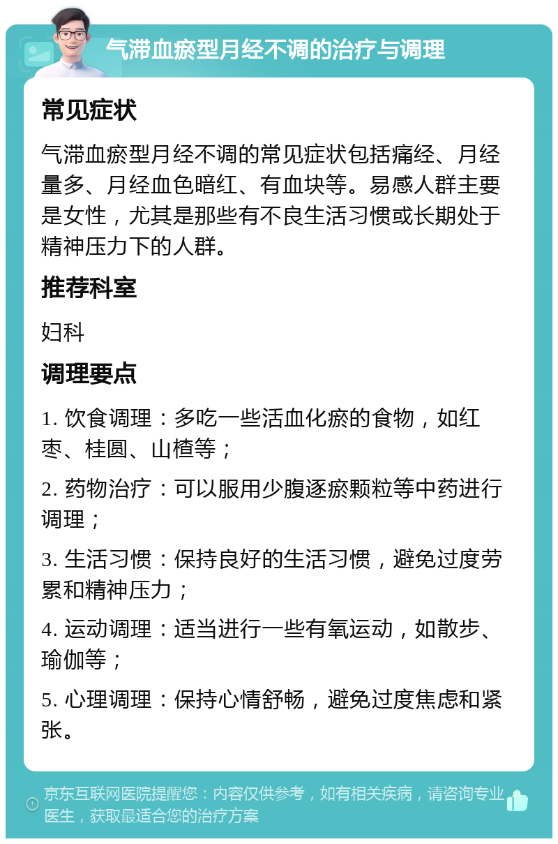 气滞血瘀型月经不调的治疗与调理 常见症状 气滞血瘀型月经不调的常见症状包括痛经、月经量多、月经血色暗红、有血块等。易感人群主要是女性，尤其是那些有不良生活习惯或长期处于精神压力下的人群。 推荐科室 妇科 调理要点 1. 饮食调理：多吃一些活血化瘀的食物，如红枣、桂圆、山楂等； 2. 药物治疗：可以服用少腹逐瘀颗粒等中药进行调理； 3. 生活习惯：保持良好的生活习惯，避免过度劳累和精神压力； 4. 运动调理：适当进行一些有氧运动，如散步、瑜伽等； 5. 心理调理：保持心情舒畅，避免过度焦虑和紧张。